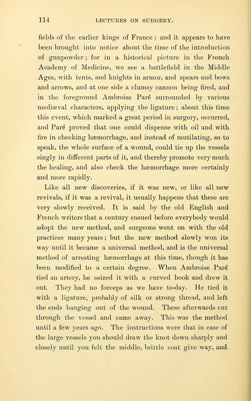 fields of the earlier kings of France ; and it appears to have been brought into notice about the time of the introduction of gunpowder; for in a historical picture in the French Academy of Medicine, we see a battlefield in the Middle Ages, with tents, and knights in armor, and spears and bows and arrows, and at one side a clumsy cannon being fired, and in the foreground Ambroise Par^ surrounded by various mediaeval characters, applying the ligature; about this time this event, which marked a great period in surgery, occurred, and Pare proved that one could dispense with oil and with fire in checking haemorrhage, and instead of mutilating, so to speak, the whole surface of a wound, could tie up the vessels singly in different parts of it, and thereby promote very much the healing, and also check the haemorrhage more certainly and more rapidly. Like all new discoveries, if it was new, or like all new revivals, if it was a revival, it usually happens that these are very slowly received. It is said by the old English and French writers that a century ensued before everybody would adopt the new method, and surgeons went on with the old practices many years; but the new method slowly won its way until it became a universal method, and is the universal method of arresting haemorrhage at this time, though it has been modified to a certain degree. When Ambroise Par^ tied an artery, he seized it with a curved hook and drew it out. They had no forceps as we have to-day. He tied it with a ligature, probably of silk or strong thread, and left the ends hanging out of the wound. These afterwards cut through the vessel and came away. This was the method until a few years ago. The instructions were that in case of the large vessels you should draw the knot down sharply and closely until you felt the middle, brittle coat give way, and