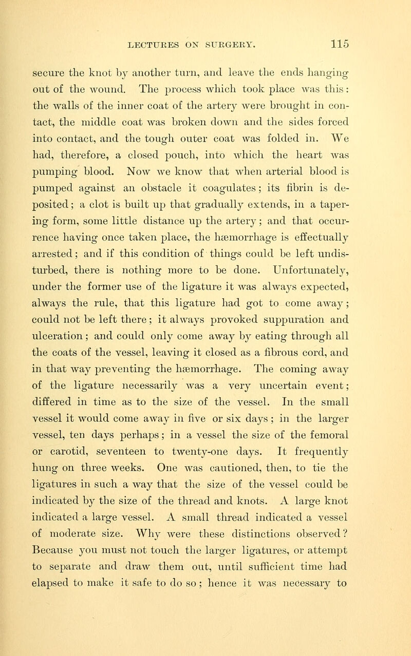 secure the knot by another turn, and leave the ends hanging out of the wound. The process which took place was this: the walls of the inner coat of the artery were brought in con- tact, the middle coat was broken down and the sides forced into contact, and the tough outer coat was folded in. We had, therefore, a closed pouch, into which the heart was pumping blood. Now we know that when arterial blood is pumped against an obstacle it coagulates; its fibrin is de- posited ; a clot is built up that gradually extends, in a taper- ing form, some little distance up the artery; and that occur- rence having once taken place, the haemorrhage is effectually arrested; and if this condition of things could be left undis- turbed, there is nothing more to be done. Unfortunately, under the former use of the ligature it was always expected, always the rule, that this ligature had got to come away; could not be left there; it always provoked suppuration and ulceration; and could only come away by eating through all the coats of the vessel, leaving it closed as a fibrous cord, and in that way preventing the haemorrhage. The coming away of the ligature necessarily was a very uncertain event; differed in time as to the size of the vessel. In the small vessel it would come away in five or six days; in the larger vessel, ten days perhaps; in a vessel the size of the femoral or carotid, seventeen to twenty-one days. It frequently hung on three weeks. One was cautioned, then, to tie the ligatures in such a way that the size of the vessel could be indicated by the size of the thread and knots. A large knot indicated a large vessel. A small thread indicated a vessel of moderate size. Why were these distinctions observed ? Because you must not touch the larger ligatures, or attempt to separate and draw them out, until sufficient time had elapsed to make it safe to do so ; hence it was necessary to