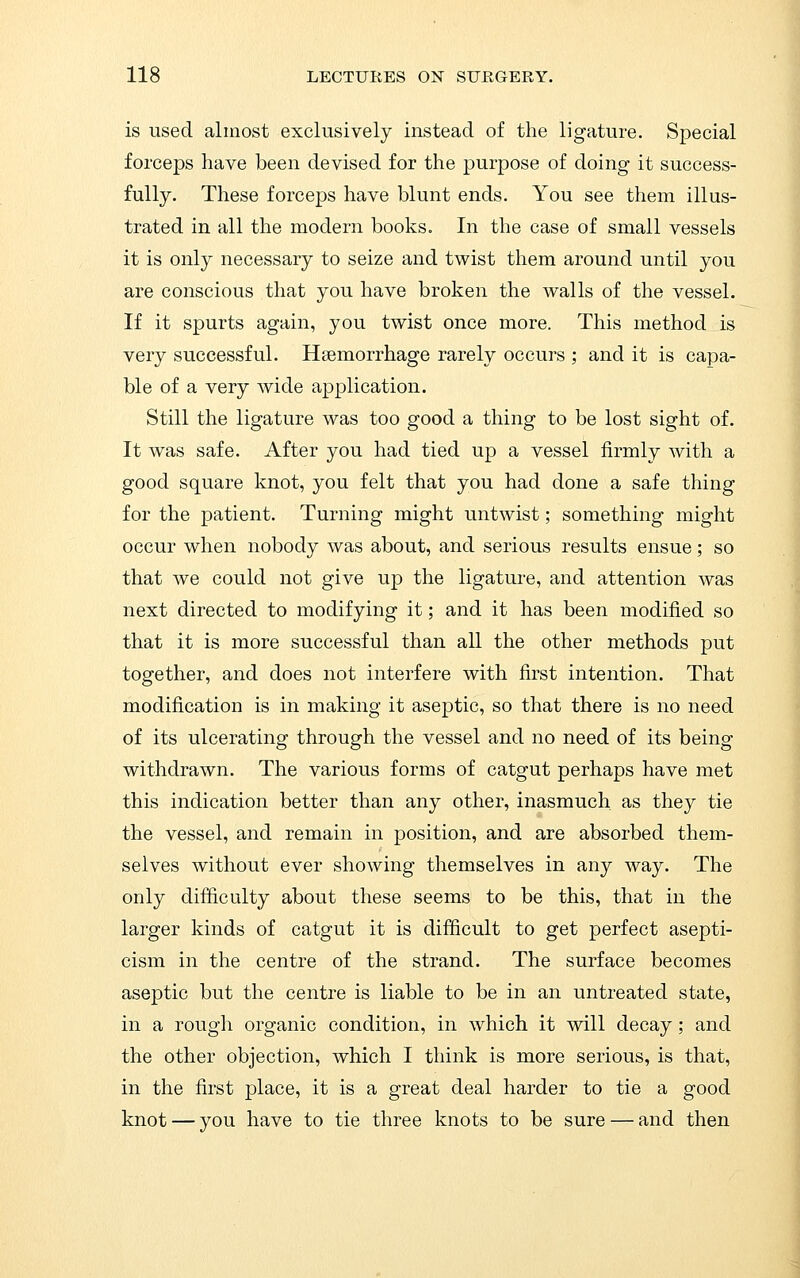 is used almost exclusively instead of the ligature. Special forceps have been devised for the purpose of doing it success- fully. These forceps have blunt ends. You see them illus- trated in all the modern books. In the case of small vessels it is only necessary to seize and twist them around until you are conscious that you have broken the walls of the vessel. If it spurts again, you twist once more. This method is very successful. Hsemorrhage rarely occurs ; and it is capa- ble of a very wide application. Still the ligature was too good a thing to be lost sight of. It was safe. After you had tied up a vessel firmly with a good square knot, you felt that you had done a safe thing for the patient. Turning might untwist; something might occur when nobody was about, and serious results ensue; so that we could not give up the ligature, and attention was next directed to modifying it; and it has been modified so that it is more successful than all the other methods put together, and does not interfere with first intention. That modification is in making it aseptic, so that there is no need of its ulcerating through the vessel and no need of its being withdrawn. The various forms of catgut perhaps have met this indication better than any other, inasmuch as they tie the vessel, and remain in position, and are absorbed them- selves without ever showing themselves in any way. The only difficulty about these seems to be this, that in the larger kinds of catgut it is difiicult to get perfect asepti- cism in the centre of the strand. The surface becomes aseptic but the centre is liable to be in an untreated state, in a rough organic condition, in which it will decay; and the other objection, which I think is more serious, is that, in the first place, it is a great deal harder to tie a good knot — you have to tie three knots to be sure — and then