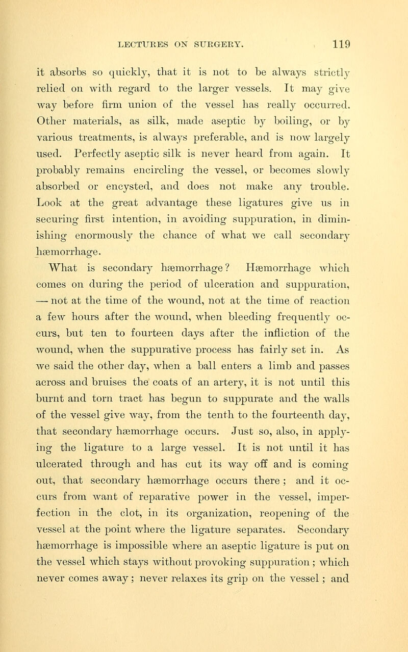 it absorbs so quickly, that it is not to be always strictly relied on with regard to the larger vessels. It may give Avay before firm union of the vessel has really occurred. Other materials, as silk, made aseptic by boiling, or by various treatments, is always preferable, and is now largely used. Perfectly aseptic silk is never heard from again. It probably remains encircling the vessel, or becomes slowly absorbed or encysted, and does not make any trouble. Look at the great advantage these ligatures give us in securing first intention, in avoiding suppuration, in dimin- ishing enormously the chance of what we call secondary haemorrhage. What is secondary haemorrhage ? Haemorrhage which comes on during the period of ulceration and suppuration, —• not at the time of the wound, not at the time of reaction a few hours after the wound, when bleeding frequently oc- curs, but ten to fourteen days after the infliction of the wound, when the suppurative process has fairly set in. As we said the other day, when a ball enters a limb and passes across and bruises the coats of an artery, it is not until this burnt and torn tract has begun to suppurate and the walls of the vessel give way, from the tenth to the fourteenth day, that secondary haemorrhage occurs. Just so, also, in apply- ing the ligature to a large vessel. It is not until it has ulcerated through and has cut its way off and is coming out, that secondary haemorrhage occurs there ; and it oc- curs from want of reparative power in the vessel, imper- fection in the clot, in its organization, reopening of the vessel at the point where the ligature separates. Secondary haemorrhage is impossible where an aseptic ligature is put on the vessel which stays without provoking suppuration ; which never comes away; never relaxes its grip on the vessel; and