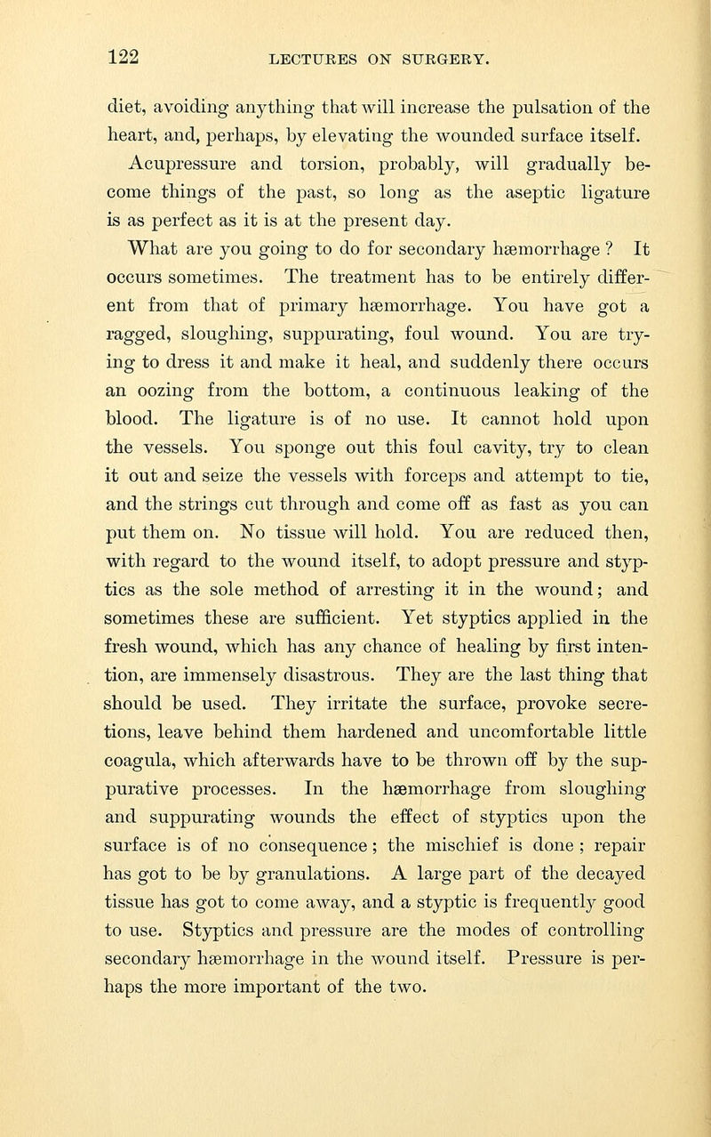 diet, avoiding anything that will increase the pulsation of the heart, and, perhaps, by elevating the wounded surface itself. Acupressure and torsion, probably, will gradually be- come things of the past, so long as the aseptic ligature is as perfect as it is at the present day. What are you going to do for secondary hsemorrhage ? It occurs sometimes. The treatment has to be entirely differ- ent from that of primary hsemorrhage. You have got a ragged, sloughing, suppurating, foul wound. You are try- ing to dress it and make it heal, and suddenly there occurs an oozing from the bottom, a continuous leaking of the blood. The ligature is of no use. It cannot hold upon the vessels. You sponge out this foul cavity, try to clean it out and seize the vessels with forceps and attempt to tie, and the strings cut through and come off as fast as you can put them on. No tissue will hold. You are reduced then, with regard to the wound itself, to adopt pressure and styp- tics as the sole method of arresting it in the wound; and sometimes these are sufficient. Yet styptics applied in the fresh wound, which has any chance of healing by first inten- tion, are immensely disastrous. They are the last thing that should be used. They irritate the surface, provoke secre- tions, leave behind them hardened and uncomfortable little coagula, which afterwards have to be thrown off by the sup- purative processes. In the haemorrhage from sloughing and suppurating wounds the effect of styptics upon the surface is of no consequence; the mischief is done ; repair has got to be by granulations. A large part of the decayed tissue has got to come away, and a styptic is frequently good to use. Styptics and pressure are the modes of controlling secondary haemorrhage in the wound itself. Pressure is per- haps the more important of the two.