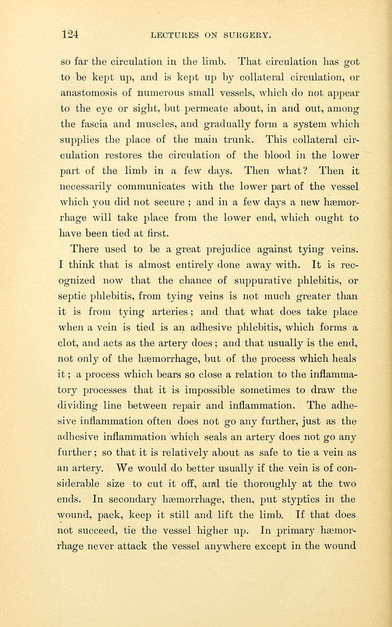 SO far the circulation in the limb. That circulation has got to be kept up, and is kept up by collateral circulation, or anastomosis of numerous small vessels, which do not appear to the eye or sight, but permeate about, in and out, among the fascia and muscles, and gradually form a system which supplies the place of the main trunk. This collateral cir- culation restores the circulation of the blood in the lower part of the limb in a few days. Then what? Then it necessarily communicates with the lower part of the vessel which you did not secure ; and in a few days a new hsemor- rhage will take place from the lower end, which ought to have been tied at first. There used to be a great prejudice against tying veins. I think that is almost entirely done away with. It is rec- ognized now that the chance of suppurative phlebitis, or septic phlebitis, from tying veins is not much greater than it is from tying arteries; and that what does take place when a vein is tied is an adhesive phlebitis, which forms a clot, and acts as the artery does; and that usually is the end, not only of the haemorrhage, but of the process which heals it; a process which bears so close a relation to the inflamma- tory processes that it is impossible sometimes to draw the dividing line between repair and inflammation. The adhe- sive inflammation often does not go any further, just as the adhesive inflammation which seals an artery does not go any further; so that it is relatively about as safe to tie a vein as an artery. We would do better usually if the vein is of con- siderable size to cut it off, and tie thoroughly at the two ends. In secondary hsemorrhage, then, put styptics in the wound, pack, keep it still and lift the limb. If that does not succeed, tie the vessel higher up. In primary haemor- rhage never attack the vessel anywhere except in the wound