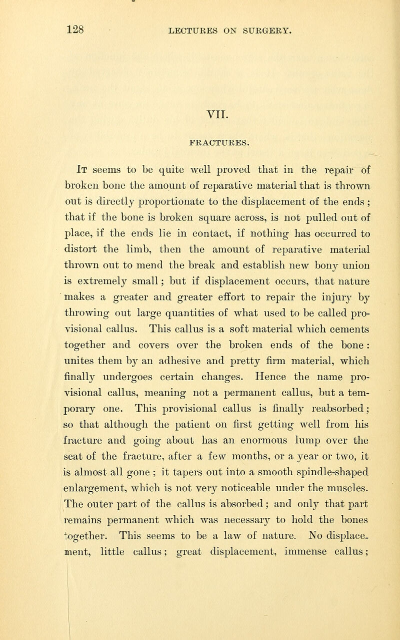 VII. FRACTURES. It seems to be quite well proved that in the repair of broken bone the amount of reparative material that is thrown out is directly proportionate to the displacement of the ends; that if the bone is broken square across, is not pulled out of place, if the ends lie in contact, if nothing has occurred to distort the limb, then the amount of reparative material thrown out to mend the break and establish new bony union is extremely small; but if displacement occurs, that nature ■ makes a greater and greater effort to repair the injury by throwing out large quantities of what used to be called pro- visional callus. This callus is a soft material Avhich cements together and covers over the broken ends of the bone: unites them by an adhesive and pretty firm material, which finally undergoes certain changes. Hence the name pro- visional callus, meaning not a permanent callus, but a tem- porary one. This provisional callus is finally reabsorbed; so that although the patient on first getting well from his fracture and going about has an enormous lump over the seat of the fracture, after a few months, or a year or two, it is almost all gone ; it tapers out into a smooth spindle-shaped enlargement, which is not very noticeable under the muscles. The outer part of the callus is absorbed; and only that part remains permanent which was necessarj^ to hold the bones together. This seems to be a law of nature. No displace- ment, little callus; great displacement, immense callus;