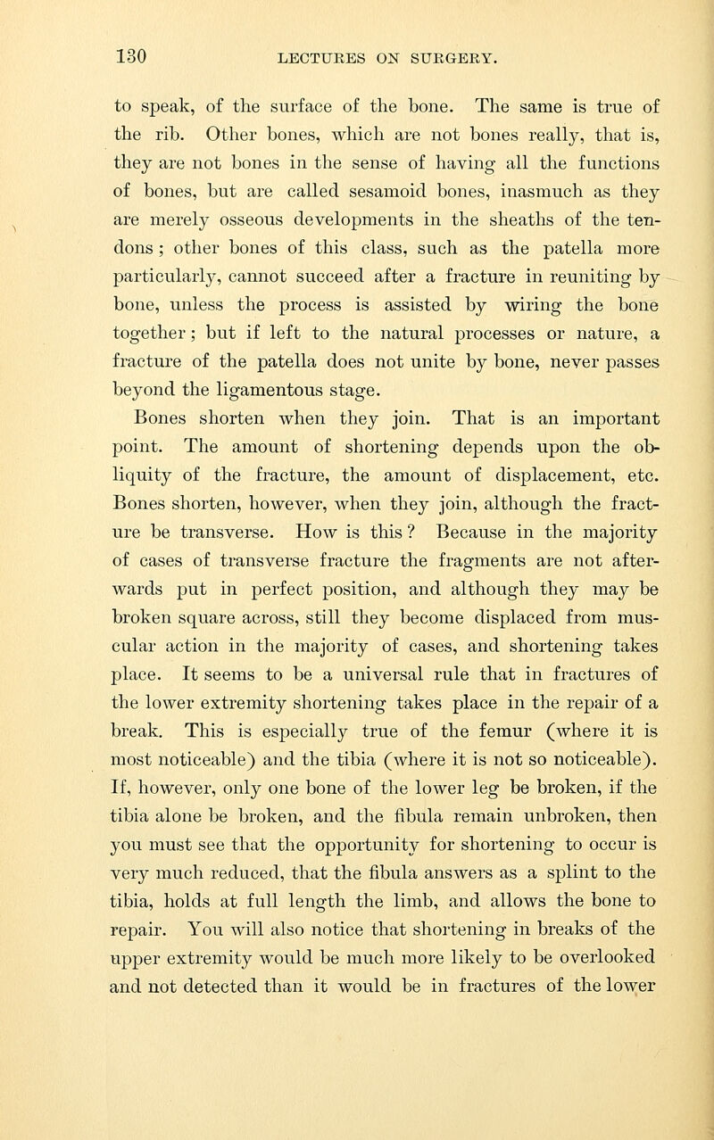 to speak, of the surface of the bone. The same is true of the rib. Other bones, which are not bones really, that is, they are not bones in the sense of having all the functions of bones, but are called sesamoid bones, inasmuch as they are merely osseous developments in the sheaths of the ten- dons ; other bones of this class, such as the patella more particularly, cannot succeed after a fracture in reuniting by bone, unless the process is assisted by wiring the bone together; but if left to the natural processes or nature, a fracture of the patella does not unite by bone, never passes beyond the ligamentous stage. Bones shorten when they join. That is an important point. The amount of shortening depends upon the ob- liquity of the fracture, the amount of displacement, etc. Bones shorten, however, when they join, although the fract- ure be transverse. How is this ? Because in the majority of cases of transverse fracture the fragments are not after- wards put in perfect position, and although they may be broken square across, still they become displaced from mus- cular action in the majority of cases, and shortening takes place. It seems to be a universal rule that in fractures of the lower extremity shortening takes place in the repair of a break. This is especially true of the femur (where it is most noticeable) and the tibia (where it is not so noticeable). If, however, only one bone of the lower leg be broken, if the tibia alone be broken, and the fibula remain unbroken, then you must see that the opportunity for shortening to occur is very much reduced, that the fibula answers as a splint to the tibia, holds at full length the limb, and allows the bone to repair. You will also notice that shortening in breaks of the upper extremity would be much more likely to be overlooked and not detected than it would be in fractures of the lower