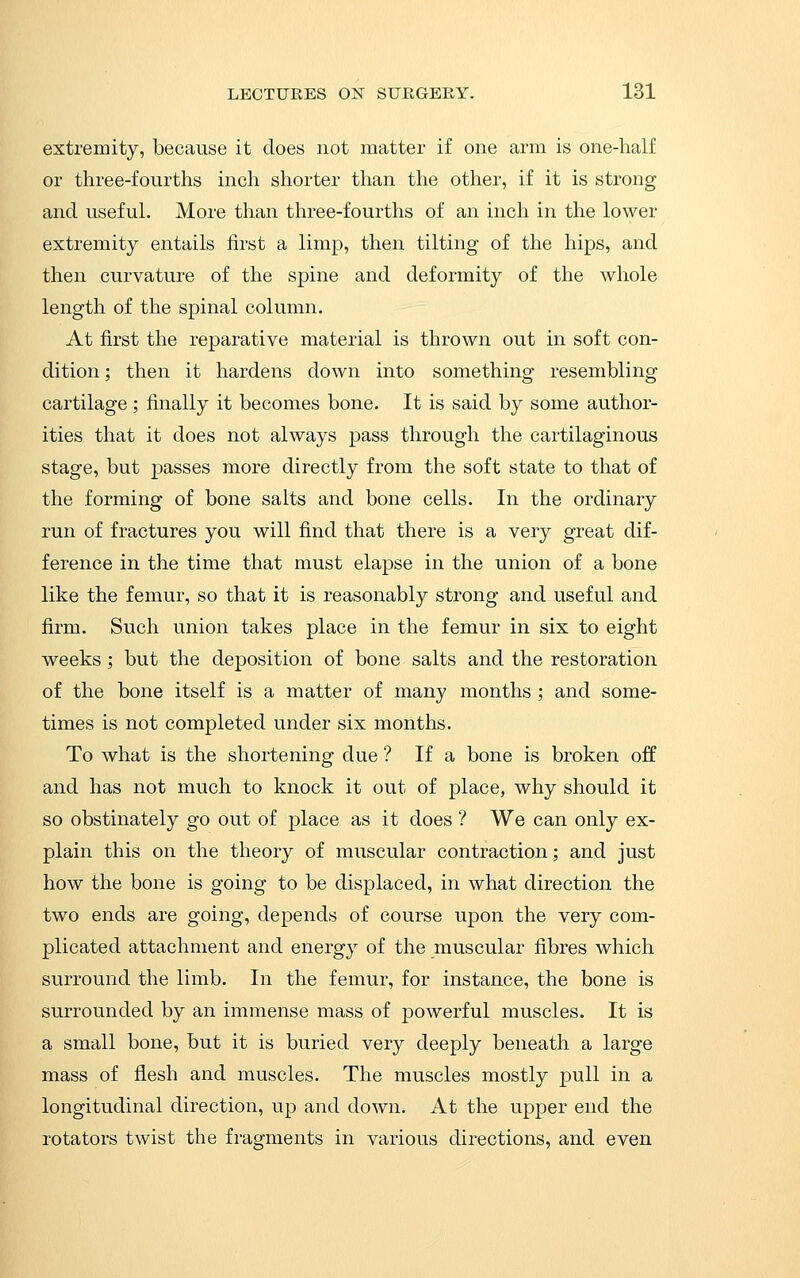 extremity, because it does not matter if one arm is one-half or three-fourths inch shorter than the other, if it is strong and useful. More than three-fourths of an inch in the lower extremity entails first a limp, then tilting of the hips, and then curvature of the spine and deformity of the whole length of the spinal column. At first the reparative material is thrown out in soft con- dition ; then it hardens down into something resembling cartilage ; finally it becomes bone. It is said by some author- ities that it does not always pass through the cartilaginous stage, but passes more directly from the soft state to that of the forming of bone salts and bone cells. In the ordinary run of fractures you will find that there is a very great dif- ference in the time that must elapse in the union of a bone like the femur, so that it is reasonably strong and useful and firm. Such union takes place in the femur in six to eight weeks ; but the deposition of bone salts and the restoration of the bone itself is a matter of many months ; and some- times is not completed under six months. To what is the shortening due ? If a bone is broken off and has not much to knock it out of place, why should it so obstinately go out of place as it does ? We can only ex- plain this on the theory of muscular contraction; and just how the bone is going to be displaced, in what direction the two ends are going, depends of course upon the very com- plicated attachment and energ}^ of the muscular fibres which surround the limb. In the femur, for instance, the bone is surrounded by an immense mass of powerful muscles. It is a small bone, but it is buried very deeply beneath a large mass of flesh and muscles. The muscles mostly pull in a longitudinal direction, up and down. At the upper end the rotators twist the fragments in various directions, and even