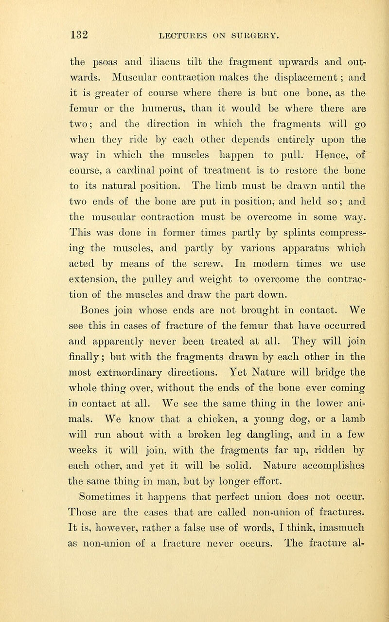 the psoas and iliacus tilt the fragment upwards and out- wards. Muscular contraction makes the displacement; and it is greater of course where there is but one bone, as the femur or the humerus, than it would be where there are two; and the direction in which the fragments will go when they ride by each other depends entirely upon the way in which the muscles happen to pull. Hence, of course, a cardinal point of treatment is to restore the bone to its natural position. The limb must be drawn until the two ends of the bone are put in position, and held so; and the muscular contraction must be overcome in some way. This was done in former times partly by splints compress- ing the muscles, and partly by various apparatus which acted by means of the screw. In modern times we use extension, the pulley and weight to overcome the contrac- tion of the muscles and draw the part down. Bones join whose ends are not brought in contact. We see this in cases of fracture of the femur that have occurred and apparently never been treated at all. They will join finally; but with the fragments drawn by each other in the most extraordinary directions. Yet Nature will bridge the whole thing over, without the ends of the bone ever coming in contact at all. We see the same thing in the lower ani- mals. We know that a chicken, a young dog, or a lamb will run about with a broken leg dangling, and in a few weeks it will join, with the fragments far up, ridden by each other, and yet it will be solid. Nature accomplishes the same thing in man, but by longer effort. Sometimes it happens that perfect union does not occur. Those are the cases that are called non-union of fractures. It is, however, rather a false use of words, I think, inasmuch as non-union of a fracture never occurs. The fracture al-