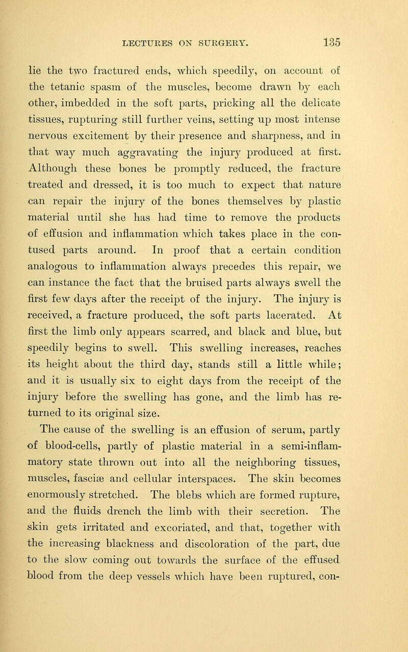 lie the two fractured ends, which speedily, on account of the tetanic spasm of the muscles, become drawn by each other, imbedded in the soft jDarts, pricking all the delicate tissues, rupturing still further veins, setting up most intense nervous excitement by their presence and sharpness, and in that way much aggravating the injury produced at first. Although these bones be promptly reduced, the fracture treated and dressed, it is too much to expect that nature can repair the injury of the bones themselves by plastic material until she has had time to remove the products of effusion and inflammation which takes place in the con- tused parts around. In proof that a certain condition analogous to inflammation always precedes this repair, we can instance the fact that the bruised parts always swell the first few days after the receipt of the injury. The injury is received, a fracture produced, the soft parts lacerated. At first the limb only appears scarred, and black and blue, but speedily begins to swell. This swelling increases, reaches its height about the third day, stands still a little while; and it is usually six to eight days from the receipt of the injury before the swelling has gone, and the limb has re- turned to its original size. The cause of the swelling is an effusion of serum, partly of blood-cells, partly of plastic material in a semi-inflam- matory state thrown out into all the neighboring tissues, muscles, fasciae and cellular interspaces. The skin becomes enormously stretched. The blebs which are formed rupture, and the fluids drench the limb with their secretion. The skin gets irritated and excoriated, and that, together with the increasing blackness and discoloration of the part, due to the slow coming out towards the surface of the effused blood from the deep vessels which have been ruptured, con-