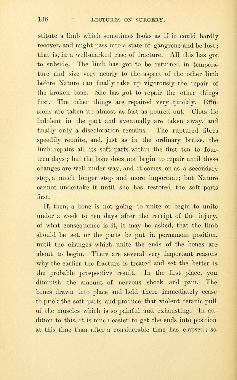 stitute a limb which sometimes looks as if it could hardly recover, and might pass into a state of gangrene and be lost; that is, in a well-marked case of fracture. All this has got to subside. The limb has got to be returned in tempera- ture and size very nearly to the aspect of the other limb before Nature can finally take up vigorously the repair of the broken bone. She has got to repair the other things first. The other things are repaired very quickly. Effu- sions are taken up almost as fast as poured out. Clots lie indolent in the part and eventually are taken away, and finally only a discoloration remains. The ruptured fibres speedily reunite, and, just as in the ordinary bruise, the limb repairs all its soft parts within the first ten to four- teen days ; but the bone does not begin to repair until these changes are well under way, and it comes on as a secondary step, a much longer step and more important; but Nature cannot undertake it until she has restored the soft parts first. If, then, a bone is not going to unite or begin to unite under a week to ten days after the receipt of the injury, of what consequence is it, it may be asked, that the limb should be set, or the parts be put in permanent position,, until the changes which unite the ends of the bones are about to begin. There are several very important reasons why the earlier the fracture is treated and set the better is- the probable prospective result. In the first place, you diminish the amount of nervous shock and pain. The bones drawn into place and held there immediately cease to prick the soft parts and produce that violent tetanic pull of the muscles which is so painful and exhausting. In ad- dition to this, it is much easier to get the ends into position at this time than after a considerable time has elapsed; sa