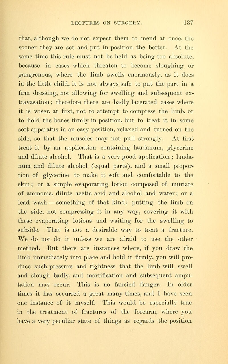 that, altliougli we do not expect them to mend at once, the sooner they are set and put in position the better. At the same time this rule must not be held as being too absolute, because in cases which threaten to become slousyhino- or gangrenous, where the limb swells enormously, as it does in the little child, it is not always safe to put the part in a firm dressing, not allowing for swelling and subsequent ex- travasation ; therefore there are badly lacerated cases where it is Aviser, at first, not to attempt to compress the limb, or to hold the bones firmly in position, but to treat it in some soft apparatus in an easy position, relaxed and turned on the side, so that the muscles may not pull strongly. At first treat it by an application containing laudanum, glycerine and dilute alcohol. That is a very good application ; lauda- num and dilute alcohol (equal parts), and a small propor- tion of glycerine to make it soft and comfortable to the skin; or a simple evaporating lotion composed of muriate of ammonia, dilute acetic acid and alcohol and water; or a lead wash — something of that kind; putting the limb on the side, not compressing it in any way, covering it with these evaporating lotions and waiting for the swelling to subside. That is not a desirable way to treat a fracture. We do not do it unless we are afraid to use the other method. But there are instances where, if you draw the limb immediately into place and hold it firmly, you will pro- duce such pressure and tightness that the limb will swell and slough badly, and mortification and subsequent ampu- tation may occur. This is no fancied danger. In older times it has occurred a great many times, and I have seen one instance of it myself. This would be especially true in the treatment of fractures of the forearm, where you have a very peculiar state of things as regards the position