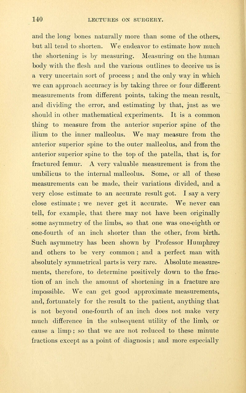 and the long bones naturally more than some of the others, but all tend to shorten. We endeavor to estimate how much the shortening is by measuring. Measuring on the human body with the flesh and the various outlines to deceive us is a very uncertain sort of process ; and the only way in which we can approach accuracy is by taking three or four different measurements from different points, taking the mean result, and dividing the error, and estimating by that, just as we should in other mathematical experiments. It is a common thing to measure from the anterior superior spine of the ilium to the inner malleolus. We may measure from the anterior superior spine to the outer malleolus, and from the anterior superior spine to the top of the patella, that is, for fractured femur. A very valuable measurement is from the umbilicus to the internal malleolus. Some, or all of these measurements can be made, their variations divided, and a very close estimate to an accurate result got. I say a very close estimate; we never get it accurate. We never can tell, for example, that there may not have been originally some asymmetry of the limbs, so that one was one-eighth or one-fourth of an inch shorter than the other, from birth. Such asymmetry has been shown by Professor Humphrey and others to be very common ; and a perfect man with absolutely symmetrical parts is very rare. Absolute measure- ments, therefore, to determine positively down to the frac- tion of an inch the amount of shortening in a fracture are impossible. We can get good approximate measurements, and, fortunately for the result to the patient, anything that is not beyond one-fourth of an inch does not make very much difference in the subsequent utility of the limb, or cause a limp; so that we are not reduced to these minute fractions except as a point of diagnosis; and more especiall}^