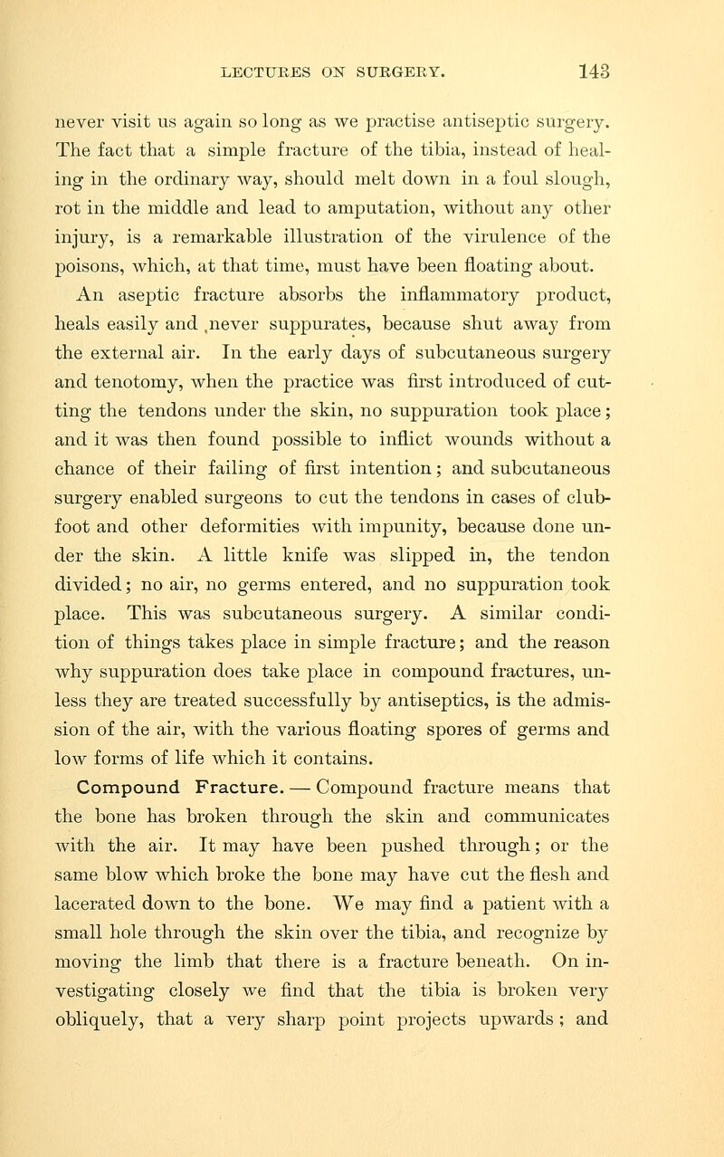 never visit us again so long as we practise antiseptic surgery. The fact that a simple fracture of the tibia, instead of heal- ing in the ordinary way, should melt down in a foul slough, rot in the middle and lead to amputation, without any other injury, is a remarkable illustration of the virulence of the poisons, which, at that time, must have been floating about. An aseptic fracture absorbs the inflammatory product, heals easily and ,never suppurates, because shut away from the external air. In the early days of subcutaneous surgery and tenotomy, when the practice was first introduced of cut- ting the tendons under the skin, no suppuration took place; and it was then found possible to inflict wounds without a chance of their failing of first intention; and subcutaneous surgery enabled surgeons to cut the tendons in cases of club- foot and other deformities with impunity, because done un- der the skin. A little knife was slipped in, the tendon divided; no air, no germs entered, and no suppuration took place. This was subcutaneous surgery. A similar condi- tion of things takes place in simple fracture; and the reason why suppuration does take place in compound fractures, un- less they are treated successfully by antiseptics, is the admis- sion of the air, with the various floating spores of germs and low forms of life which it contains. Compound Fracture. — Compound fracture means that the bone has broken through the skin and communicates with the air. It may have been pushed through; or the same blow which broke the bone may have cut the flesh and lacerated down to the bone. We may find a patient with a small hole through the skin over the tibia, and recognize by moving the limb that there is a fracture beneath. On in- vestigating closely we find that the tibia is broken very obliquely, that a very sharp point projects upwards ; and