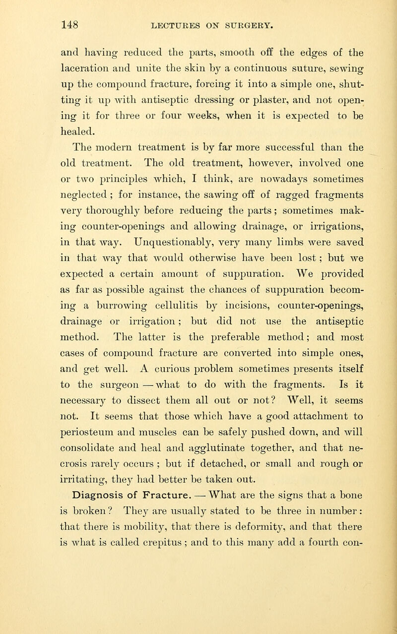 and having reduced the j)arts, smooth off the edges of the laceration and unite the skin by a continuous suture, sewing up the compound fracture, forcing it into a simple one, shut- ting it up with antiseptic dressing or plaster, and not open- ing it for three or four weeks, when it is expected to be healed. The modern treatment is by far more successful than the old treatment. The old treatment, however, involved one or two principles which, I think, are nowadays sometimes neglected ; for instance, the sawing off of ragged fragments very thoroughly before reducing the parts; sometimes mak- ing counter-openings and allowing drainage, or irrigations, in that way. Unquestionably, very many limbs were saved in that way that would otherwise have been lost; but we expected a certain amount of suppuration. We provided as far as possible against the chances of suppuration becom- ing a burrowing cellulitis by incisions, counter-openings, drainage or irrigation; but did not use the antiseptic method. The latter is the preferable method; and most cases of compound fracture are converted into simple ones, and get well. A curious problem sometimes presents itself to the surgeon —what to do with the fragments. Is it necessary to dissect them all out or not? Well, it seems not. It seems that those which have a good attachment to periosteum and muscles can be safely pushed down, and will consolidate and heal and agglutinate together, and that ne- crosis rarely occurs ; but if detached, or small and rough or irritating, they had better be taken out. Diagnosis of Fracture. —What are the signs that a bone is broken ? They are usually stated to be three in number : that there is mobility, that there is deformity, and that there is what is called crepitus; and to this many add a fourth con-