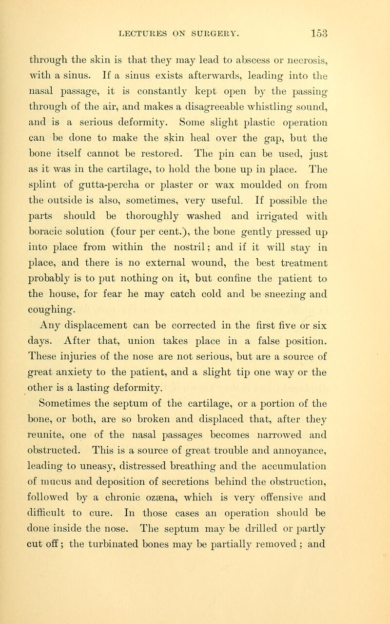 through the skin is that they may lead to abscess or necrosis, with a sinus. If a sinus exists afterwards, leading into the nasal passage, it is constantly kept open by the passing through of the air, and makes a disagreeable whistling sound, and is a serious deformity. Some slight plastic operation can be done to make the skin heal over the gap, but the bone itself cannot be restored. The pin can be used, just as it was in the cartilage, to hold the bone up in place. The splint of gutta-percha or plaster or wax moulded on from the outside is also, sometimes, very useful. If possible the parts should be thoroughly washed and irrigated with boracic solution (four per cent.), the bone gently pressed up into place from within the nostril; and if it will stay in place, and there is no external wound, the best treatment probably is to put nothing on it, but confine the patient to the house, for fear he may catch cold and be sneezing and coughing. Any displacement can be corrected in the first five or six days. After that, union takes place in a false position. These injuries of the nose are not serious, but are a source of great anxiety to the patient, and a slight tip one way or the other is a lasting deformity. Sometimes the septum of the cartilage, or a portion of the bone, or both, are so broken and displaced that, after they reunite, one of the nasal passages becomes narrowed and obstructed. This is a source of great trouble and annoyance, leading to uneasy, distressed breathing and the accumulation of mucus and deposition of secretions behind the obstruction, followed by a chronic ozsena, which is very offensive and difficult to cure. In those cases an operation should be done inside the nose. The septum may be drilled or partly cut off; the turbinated bones may be partially removed ; and