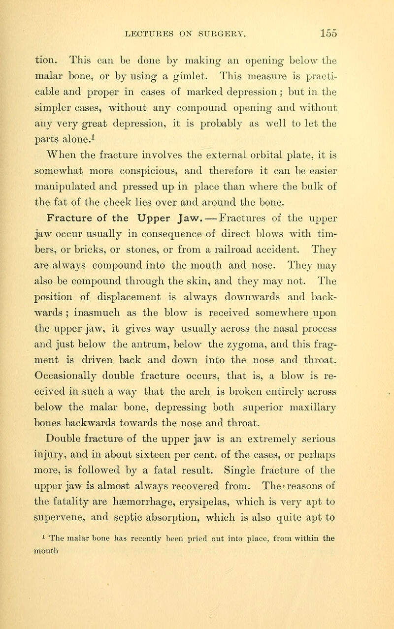 tion. This can be done by making an opening below the malar bone, or by using a gimlet. This measure is practi- cable and proper in cases of marked depression; but in the simpler cases, without any compound opening and without any very great depression, it is probably as well to let the parts alone.^ When the fracture involves the extei-nal orbital plate, it is somewhat more conspicious, and therefore it can be easier manipulated and pressed up in place than where the bulk of the fat of the cheek lies over and around the bone. Fracture of the Upper Jaw.—Fractures of the upper jaw occur usually in consequence of direct blows with tim- bers, or bricks, or stones, or from a railroad accident. They are always compound into the mouth and nose. They may also be compound through the skin, and they may not. The position of displacement is always downwards and back- wards ; inasmuch as the blow is received somewhere upon the upper jaw, it gives way usually across the nasal process and just below the antrum, below the zygoma, and this frag- ment is driven back and down into the nose and throat. Occasionally double fracture occurs, that is, a blow is re- ceived in such a way that the arch is broken entirely across below the malar bone, depressing both superior maxillary bones backwards towards the nose and throat. Double fracture of the upper jaw is an extremely serious injury, and in about sixteen per cent, of the cases, or perhaps more, is followed by a fatal result. Single fracture of the upper jaw is almost always recovered from. The' reasons of the fatality are haemorrhage, erysipelas, which is very apt to supervene, and septic absorption, which is also quite apt to ^ The malar bone has recently been pried out into place, from within the mouth