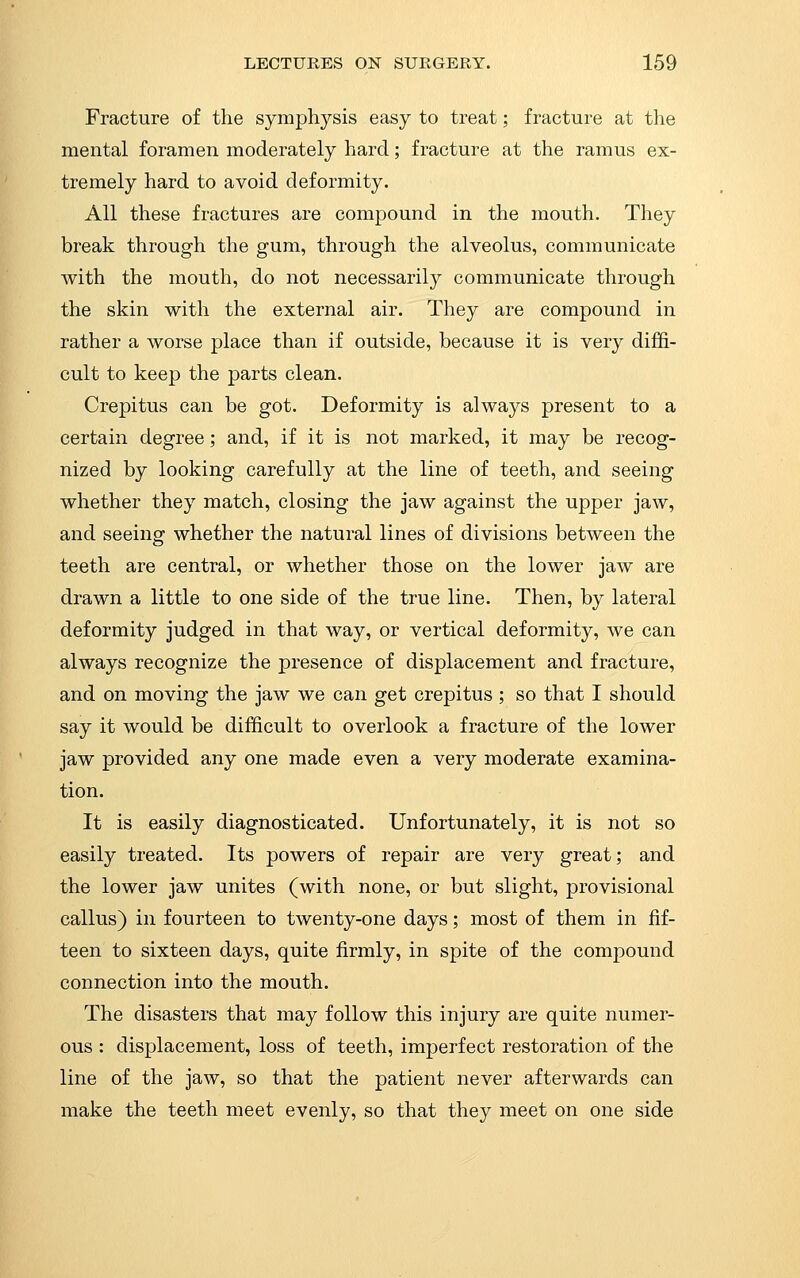 Fracture of the symphysis easy to treat; fracture at the mental foramen moderately hard; fracture at the ramus ex- tremely hard to avoid deformity. All these fractures are compound in the mouth. They break through the gum, through the alveolus, communicate with the mouth, do not necessarily communicate through the skin with the external air. They are compound in rather a worse place than if outside, because it is very diffi- cult to keep the parts clean. Crepitus can be got. Deformity is always present to a certain degree; and, if it is not marked, it may be recog- nized by looking carefully at the line of teeth, and seeing whether they match, closing the jaw against the upper jaw, and seeing whether the natural lines of divisions between the teeth are central, or whether those on the lower jaw are drawn a little to one side of the true line. Then, by lateral deformity judged in that way, or vertical deformity, we can always recognize the presence of displacement and fracture, and on moving the jaw we can get crepitus ; so that I should say it would be difficult to overlook a fracture of the lower jaw provided any one made even a very moderate examina- tion. It is easily diagnosticated. Unfortunately, it is not so easily treated. Its powers of repair are very great; and the lower jaw unites (with none, or but slight, provisional callus) in fourteen to twenty-one days; most of them in fif- teen to sixteen days, quite firmly, in spite of the compound connection into the mouth. The disasters that may follow this injury are quite numer- ous : displacement, loss of teeth, imperfect restoration of the line of the jaw, so that the patient never afterwards can make the teeth meet evenly, so that they meet on one side