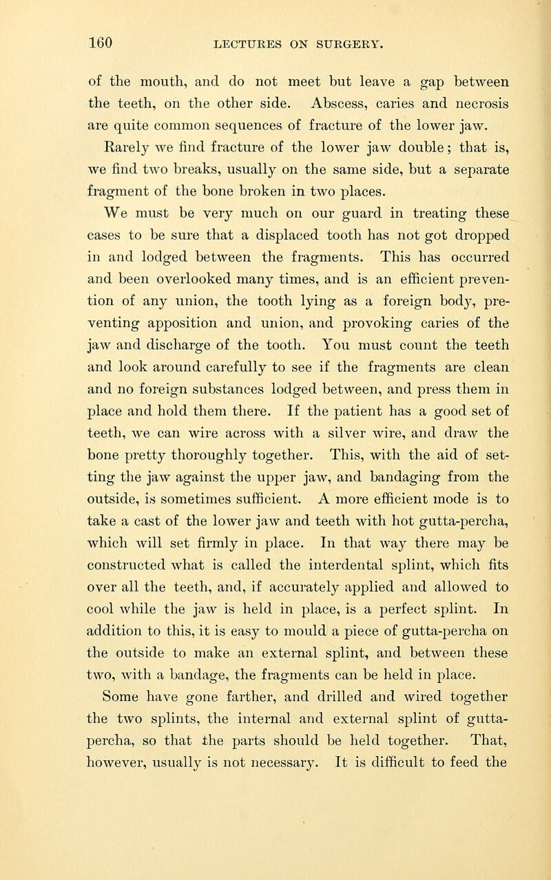 of the mouth, and do not meet but leave a gap between the teeth, on the other side. Abscess, caries and necrosis are quite common sequences of fracture of the lower jaw. Rarely we find fracture of the lower jaw double; that is, we find two breaks, usually on the same side, but a separate fragment of the bone broken in two places. We must be very much on our guard in treating these cases to be sure that a displaced tooth has not got dropped in and lodged between the fragments. This has occurred and been overlooked many times, and is an efficient preven- tion of any union, the tooth lying as a foreign body, pre- venting apposition and union, and provoking caries of the jaw and discharge of the tooth. You must count the teeth and look around carefully to see if the fragments are clean and no foreign substances lodged between, and press them in place and hold them there. If the patient has a good set of teeth, we can wire across with a silver wire, and draw the bone pretty thoroughly together. This, with the aid of set- ting the jaw against the upper jaw, and bandaging from the outside, is sometimes sufficient. A more efficient mode is to take a cast of the lower jaw and teeth with hot gutta-percha, which will set firmly in place. In that way there may be constructed what is called the interdental splint, which fits over all the teeth, and, if accurately applied and allowed to cool while the jaw is held in place, is a perfect splint. In addition to this, it is easy to mould a piece of gutta-percha on the outside to make an external splint, and between these two, with a bandage, the fragments can be held in place. Some have gone farther, and drilled and wired together the two splints, the internal and external splint of gutta- percha, so that the parts should be held together. That, however, usually is not necessary. It is difficult to feed the