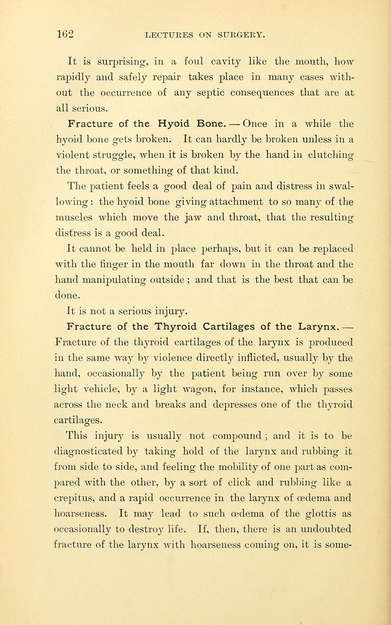 It is surprising, in a foul cavity like the mouth, how rapidly and safely repair takes place in many cases with- out the occurrence of any septic consequences that are at all serious. Fracture of the Hyoid Bone. — Once in a while the hyoid bone gets broken. It can hardly be broken unless in a violent struggle, when it is broken by the hand in clutching the throat, or something of that kind. The patient feels a good deal of pain and distress in swal- lowing : the hyoid bone giving attachment to so many of the muscles which move the jaw and throat, that the resulting distress is a good deal. It cannot be held in place perhaps, but it can be replaced with the finger in the mouth far down in the throat and the hand manipulating outside ; and that is the best that can be done. It is not a serious injury. Fracture of the Thyroid Cartilages of the Larynx. — Fracture of the thyroid cartilages of the larynx is produced in the same way by violence directly inflicted, usually by the hand, occasionally by the patient being run over by some light vehicle, by a light wagon, for instance, which passes across the neck and breaks and depresses one of the thyroid cartilages. This injury is usually not compound, and it is to be diagnosticated by taking hold of the larynx and rubbing it from side to side, and feeling the mobility of one part as com- pared with the other, by a sort of click and rubbing like a crepitus, and a rapid occurrence in the larynx of cedema and hoarseness. It may lead to such oedema of the glottis as occasionally to destroy life. If, then, there is an undoubted fracture of the larynx with hoarseness coming on, it is some-