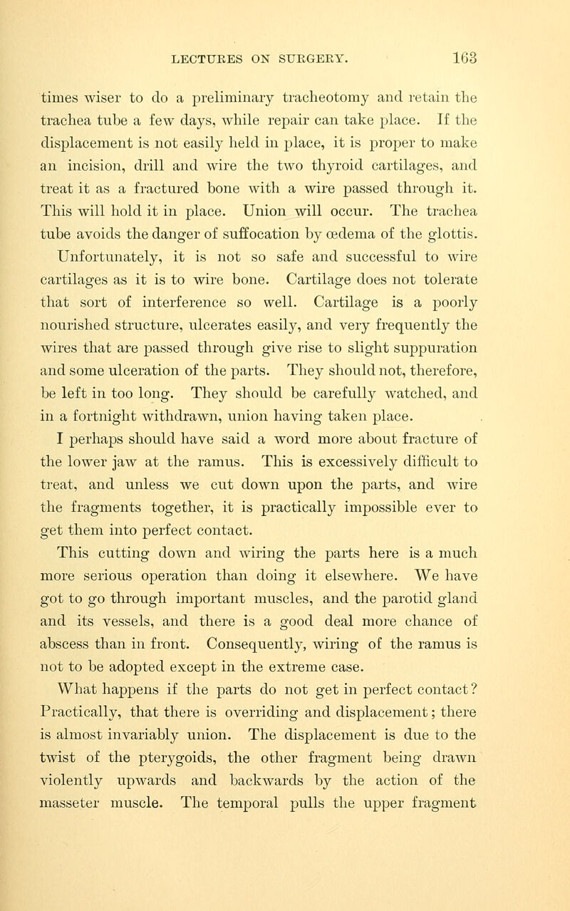 times wiser to do a preliminary tracheotomy and I'etain the trachea tube a few days, while repair can take place. If the displacement is not easily held in place, it is proper to make an incision, drill and wire the two thyroid cartilages, and treat it as a fractured bone with a wire passed through it. This will hold it in place. Union will occur. The trachea tube avoids the danger of suffocation by oedema of the glottis. Unfortunately, it is not so safe and successful to wire cartilages as it is to wire bone. Cartilage does not tolerate that sort of interference so well. Cartilage is a poorly nourished structure, ulcerates easily, and very frequently the wires that are passed through give rise to slight suppuration and some ulceration of the parts. They should not, therefore, be left in too long. They should be carefully watched, and in a fortnight withdrawn, union having taken place. I perhaps should have said a word more about fracture of the lower jaw at the ramus. This is excessively difficult to treat, and unless we cut down upon the parts, and wire the fragments together, it is practically impossible ever to get them into perfect contact. This cutting down and wiring the parts here is a much more serious operation than doing it elsewhere. We have got to go through important muscles, and the parotid gland and its vessels, and there is a good deal more chance of abscess than in front. Consequently, wiring of the ramus is not to be adopted except in the extreme case. What happens if the parts do not get in perfect contact ? Practically, that there is overriding and displacement; there is almost invariably union. The displacement is due to the twist of the pterygoids, the other fragment being drawn violently upwards and backwards by the action of the masseter muscle. The temporal pulls the upper fragment