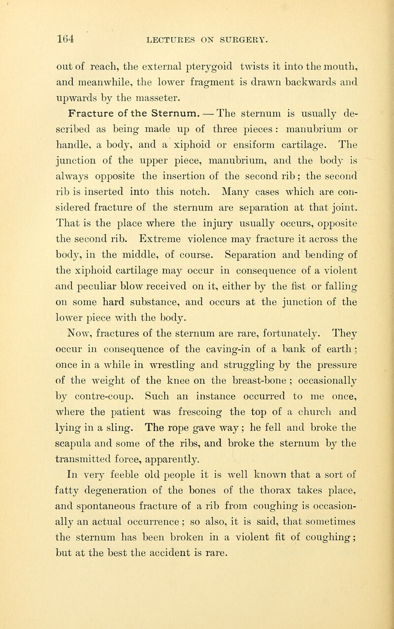 out of reach, the external pterygoid twists it into the mouth, and meanwhile, the lower fragment is drawn backwards and upwards by the masseter. Fracture of the Sternum. — The sternum is usually de- scribed as being made up of three pieces : manubrium or handle, a body, and a xiphoid or ensiform cartilage. The junction of the upper piece, manubrium, and the body is always opposite the insertion of the second rib; the second rib is inserted into this notch. Many cases which are con- sidered fracture of the sternum are separation at that joint. That is the place where the injury usually occurs, opposite the second rib. Extreme violence may fracture it across the body, in the middle, of course. Separation and bending of the xiphoid cartilage may occur in consequence of a violent •and peculiar blow received on it, either by the fist or falling on some hard substance, and occurs at the junction of the lower piece with the body. Now, fractures of the sternum are rare, fortunately. They occur in consequence of the caving-in of a bank of earth; once in a while in wrestling and struggling by the pressure of the weight of the knee on the breast-bone ; occasionally by contre-coup. Such an instance occurred to me once, where the patient was frescoing the top of a church and lying in a sling. The rope gave way; he fell and broke the scapula and some of the ribs, and broke the sternum by the transmitted force, apparently. In very feeble old people it is well known that a sort of fatty degeneration of the bones of the thorax takes place, and spontaneous fracture of a rib from coughing is occasion- ally an actual occurrence; so also, it is said, that sometimes the sternum has been broken in a violent fit of coughing; but at the best the accident is rare.