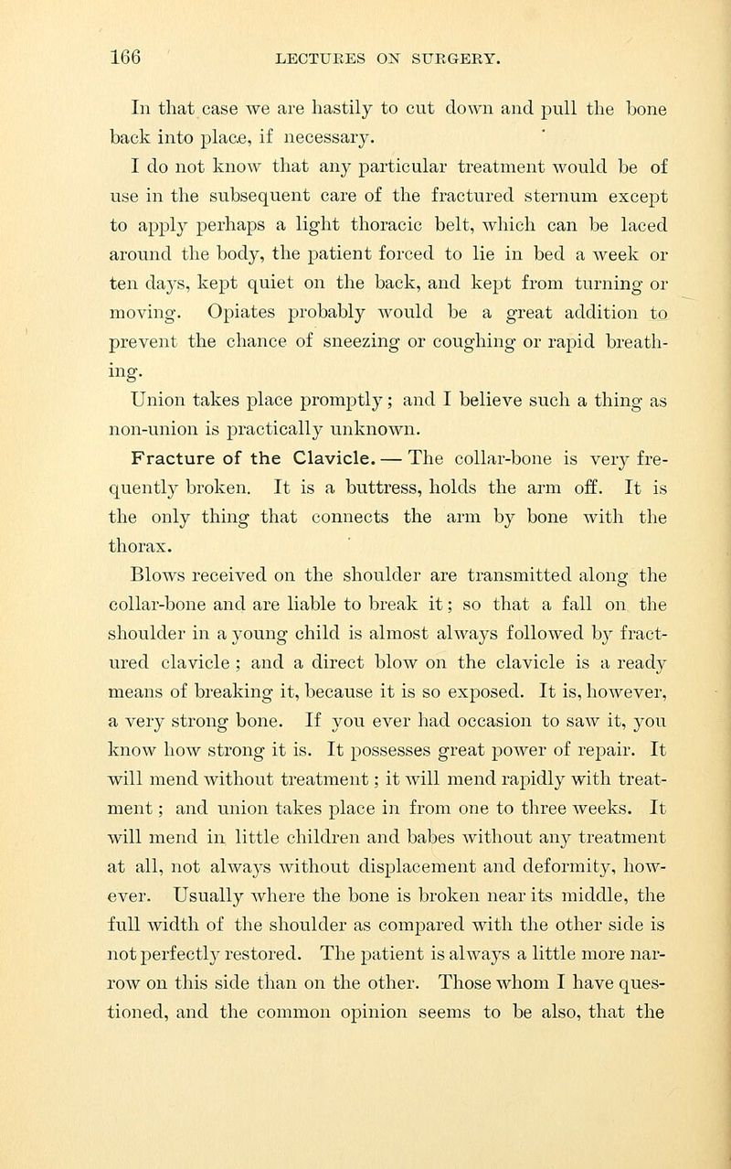 In that case we are hastily to cut down and pull the bone back into place, if necessary. I do not know that any particular treatment would be of use in the subsequent care of the fractured sternum except to apply perhaps a light thoracic belt, which can be laced around the body, the patient forced to lie in bed a week or ten days, kept quiet on the back, and kept from turning or moving. Opiates probably would be a great addition to prevent the chance of sneezing or coughing or rapid breath- ing. Union takes place promptly; and I believe such a thing as non-union is practically unknown. Fracture of the Clavicle. — The collar-bone is very fre- quently broken. It is a buttress, holds the arm off. It is the only thing that connects the arm by bone with the thorax. Blows received on the shoulder are transmitted along the collar-bone and are liable to break it; so that a fall on the shoulder in a young child is almost always followed by fract- ured clavicle ; and a direct blow on the clavicle is a ready means of breaking it, because it is so exposed. It is, however, a very strong bone. If you ever had occasion to saw it, you know how strong it is. It possesses great power of rej)air. It will mend without treatment; it will mend rapidly with treat- ment ; and union takes place in from one to three weeks. It will mend in little children and babes without any treatment at all, not always without displacement and deformity, how- ever. Usually where the bone is broken near its middle, the full width of the shoulder as compared with the other side is not perfectly restored. The patient is always a little more nar- row on this side than on the other. Those whom I have ques- tioned, and the common opinion seems to be also, that the