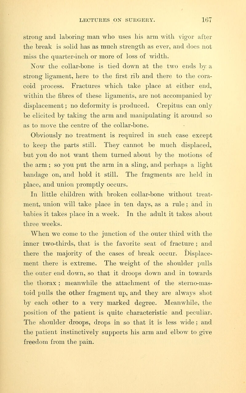 strong and laboring man who uses his arm with vigor after the break is solid has as much strength as ever, and does not miss the quarter-inch or more of loss of width. Now the collar-bone is tied down at the two ends by a strong ligament, here to the first rib and there to the cora- coid process. Fractures which take place at either end, within the fibres of these ligaments, are not accompanied by displacement; no deformity is produced. Crepitus can only be elicited by taking the arm and manipulating it around so as to move the centre of the collar-bone. Obviously no treatment is required in such case except to keep the parts still. They cannot be much displaced, but you do not want them turned about by the motions of the arm; so you put the arm in a sling, and perhaps a light bandage on, and hold it still. The fragments are held in place, and union promptly occurs. In little children with broken collar-bone without treat- ment, union will take place in ten days, as a rule; and in babies it takes place in a week. In the adult it takes about three weeks. When we come to the junction of the outer third with the inner two-thirds, that is the favorite seat of fracture; and there the majority of the cases of break occur. Displace- ment there is extreme. The weight of the shoulder j^ulls the outer end down, so that it droops down and in towards the thorax; meanwhile the attachment of the sterno-mas- toid pulls the other fragment up, and they are always shot by each other to a very marked degree. Meanwhile, the position of the patient is quite characteristic and peculiar. The shoulder droops, drops in so that it is less wide; and the patient instinctively supports his arm and elbow to give freedom from the pain.