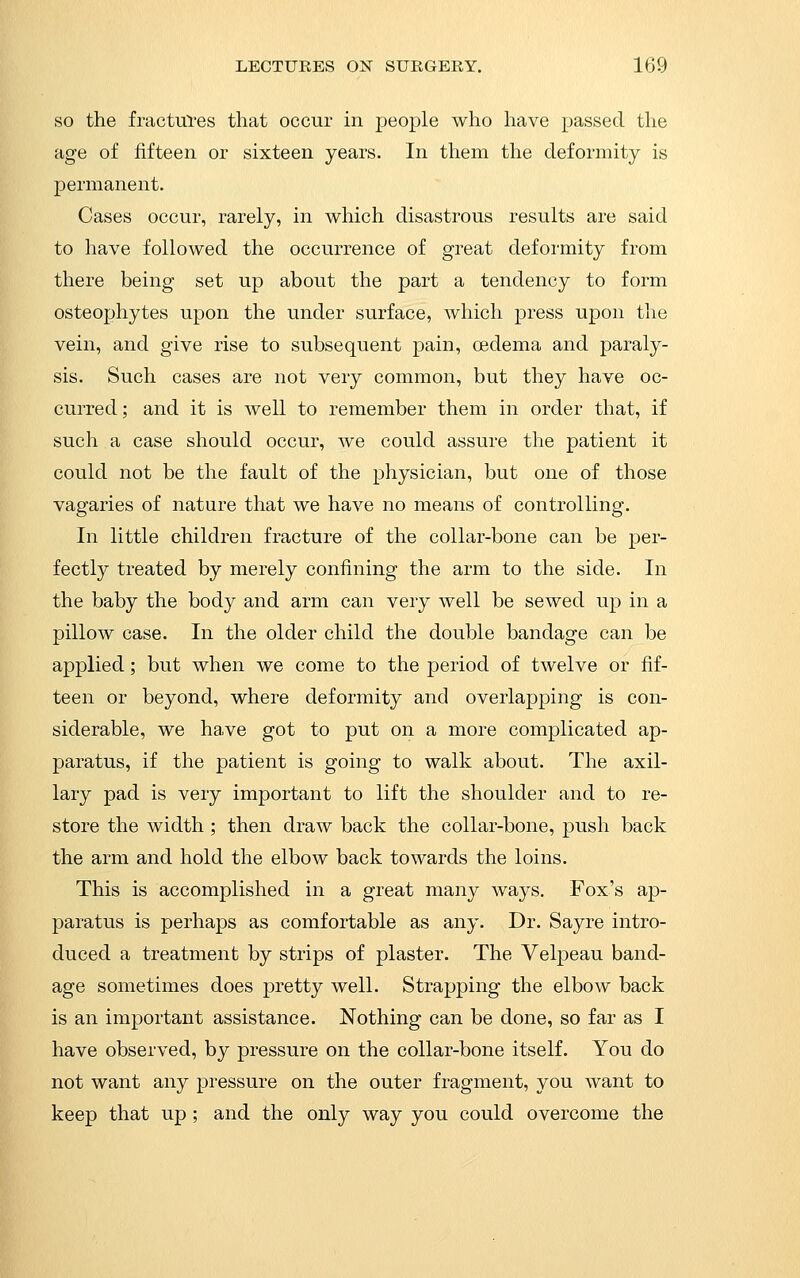 SO the fractuTes that occur in people who have passed the age of fifteen or sixteen years. In tliem tlie deformity is permanent. Cases occur, rarely, in which disastrous results are said to have followed the occurrence of great deformity from there being set up about the part a tendency to form osteophytes upon the under surface, which press upon the vein, and give rise to subsequent pain, oedema and paraly- sis. Such cases are not very common, but they have oc- curred; and it is well to remember them in order that, if such a case should occur, we could assure the patient it could not be the fault of the physician, but one of those vagaries of nature that we have no means of controlling. In little children fracture of the collar-bone can be per- fectly treated by merely confining the arm to the side. In the baby the body and arm can very well be sewed up in a pillow case. In the older child the double bandage can be applied; but when we come to the period of twelve or fif- teen or beyond, where deformity and overlapping is con- siderable, we have got to put on a more complicated ap- paratus, if the patient is going to walk about. The axil- lary pad is very important to lift the shoulder and to re- store the width ; then draw back the collar-bone, push back the arm and hold the elbow back towards the loins. This is accomplished in a great many ways. Fox's ap- paratus is perhaps as comfortable as any. Dr. Sayre intro- duced a treatment by strips of plaster. The Velpeau band- age sometimes does pretty well. Strapping the elbow back is an important assistance. Nothing can be done, so far as I have observed, by pressure on the collar-bone itself. You do not want any pressure on the outer fragment, you want to keep that up ; and the only way you could overcome the