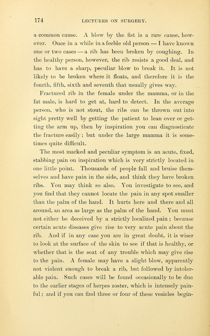 a common cause. A blow by the fist is a rare cause, how- ever. Once in a while in a feeble old person — T have known one or two cases — a rib has been broken by coughing. In the healthy person, however, the rib resists a good deal, and has to have a sharp, peculiar blow to break it. It is not likely to be broken where it floats, and therefore it is the fourth, fifth, sixth and seventh that usually gives way. Fractured rib in the female under the mamma, or in the fat male, is hard to get at, hard to detect. In the average person, who is not stout, the ribs can be thrown out into sight pretty well by getting the patient to lean over or get- ting the arm up, then by inspiration you can diagnosticate the fracture easily; but under the large mamma it is some- times quite difficult. The most marked and peculiar symptom is an acute, fixed, stabbing pain on inspiration which is very strictly located in one little point. Thousands of people fall and bruise them- selves and have pain in the side, and think they have broken ribs. You may think so also. You investigate to see, and you find that they cannot locate the pain in any spot smaller than the palm of the hand. It hurts here and there and all around, an area as large as the palm of the hand. You must not either be deceived by a strictly localized pain ; because certain acute diseases give rise to very acute pain about the rib. And if in any case you are in great doubt, it is wiser to look at the surface of the skin to see if that is healthy, or whether that is the seat of any trouble which may give rise to the pain. A female may have a slight blow, apparently not violent enough to break a rib, but followed by intoler- able pain. Such cases will be found occasionally to be due to the earlier stages of herpes zoster, which is intensely pain- ful ; and if you can find three or four of these vesicles begin-