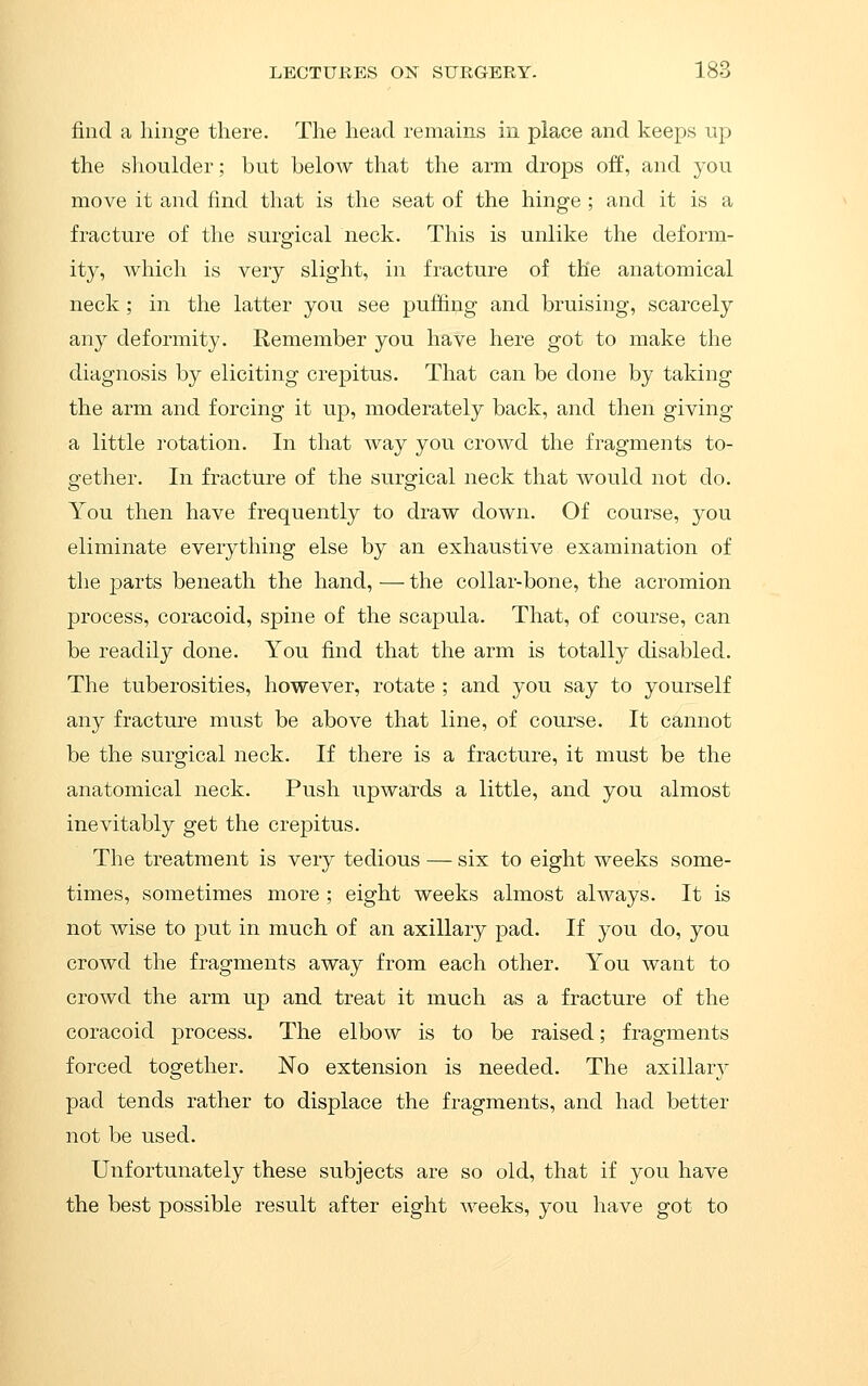 find a hinge there. Tlie head remains in place and keeps up the shoulder; but below that the arm drops off, and you move it and find that is the seat of the hinge ; and it is a fracture of the surg'ical neck. This is unlike the deform- ity, which is very slight, in fracture of the anatomical neck; in the latter you see puffing and bruising, scarcely any deformity. Remember you have here got to make the diagnosis by eliciting crepitus. That can be done by taking the arm and forcing it up, moderately back, and then giving a little rotation. In that way you crowd the fragments to- gether. In fracture of the surgical neck that would not do. You then have frequently to draw down. Of course, you eliminate everything else by an exhaustive examination of the parts beneath the hand, —- the collar-bone, the acromion process, coracoid, spine of the scapula. That, of course, can be readil}^ done. You find that the arm is totally disabled. The tuberosities, however, rotate ; and you say to yourself any fracture must be above that line, of course. It cannot be the surgical neck. If there is a fracture, it must be the anatomical neck. Push upwards a little, and you almost inevitably get the crepitus. The treatment is very tedious — six to eight weeks some- times, sometimes more ; eight weeks almost always. It is not wise to put in much of an axillary pad. If you do, you crowd the fragments away from each other. You want to crowd the arm up and treat it much as a fracture of the coracoid process. The elbow is to be raised; fragments forced together. No extension is needed. The axillary pad tends rather to displace the fragments, and had better not be used. Unfortunately these subjects are so old, that if you have the best possible result after eight weeks, you have got to