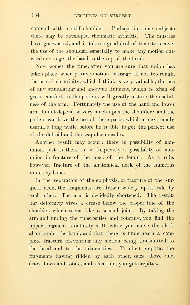 contend with a stiff shoulder. Perhaps in some subjects there may be developed rheumatic arthritis. The muscles have got wasted, and it takes a good deal of time to recover the use of the shoulder, especially to make any motion out- wards or to get the hand to the top of the head. Now comes the time, after you are sure that union has taken place, when passive motion, massage, if not too rough, the use of electricity, which I think is very valuable, the use of any stimulating and anodyne liniment, which is often of great comfort to the patient, will greatly restore the useful- ness of the arm. Fortunately the use of the hand and lower arm do not depend so very much upon the shoulder; and the patient can have the use of these parts, which are extremely useful, a long while before he is able to get the perfect use of the deltoid and the scapular muscles. Another result may occur; there is possibility of non- union, just as there is so frequently a possibility of non- union in fracture of the neck of the femur. As a rule, however, fracture of the anatomical neck of the humerus unites by bone. In the separation of the epiphysis, or fracture of the sur- gical neck, the fragments are drawn widely apart, ride by each other. The arm is decidedly shortened. The result- ing deformity gives a crease below the proper line of the shoulder, which seems like a second joint. By taking the arm and finding the tuberosities and rotating, you find the upper fragment absolutely still, while you move the shaft about under the hand, and that there is underneath a com- plete fracture preventing any motion being transmitted to the head and to the tuberosities. To elicit crepitus, the fragments having ridden by each other, seize above and draw down and rotate, and, as a rule, you get crepitus.