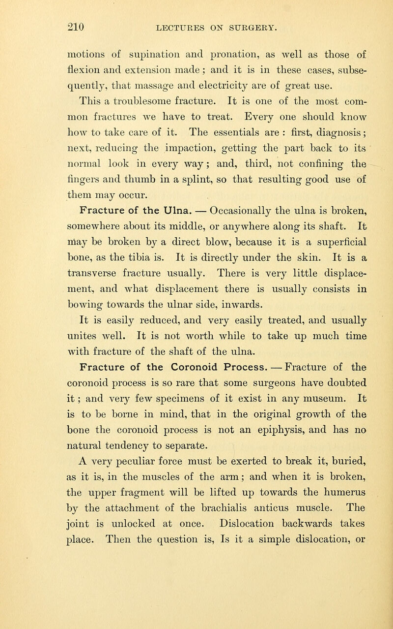 motions of supination and pronation, as well as those of flexion and extension made; and it is in these cases, subse- quently, that massage and electricity are of great use. This a troublesome fracture. It is one of the most com- mon fractures we have to treat. Every one should know how to take care of it. The essentials are : first, diagnosis; next, reducing the impaction, getting the part back to its normal look in every way; and, third, not confining the fingers and thumb in a splint, so that resulting good use of them may occur. Fracture of the Ulna. — Occasionally the ulna is broken, somewhere about its middle, or anywhere along its shaft. It niay be broken by a direct blow, because it is a superficial bone, as the tibia is. It is directly under the skin. It is a transverse fracture usually. There is very little displace- ment, and what displacement there is usually consists in bowing towards the ulnar side, inwards. It is easily reduced, and very easily treated, and usually unites well. It is not worth while to take up much time with fracture of the shaft of the ulna. Fracture of the Coronoid Process. — Fracture of the coronoid process is so rare that some surgeons have doubted it; and very few specimens of it exist in any museum. It is to be borne in mind, that in the original growth of the bone the coronoid process is not an epiphysis, and has no natural tendency to separate. A very peculiar force must be exerted to break it, buried, as it is, in the muscles of the arm; and when it is broken, the upper fragment will be lifted up towards the humerus by the attachment of the brachialis anticus muscle. The joint is unlocked at once. Dislocation backwards takes place. Then the question is. Is it a simple dislocation, or