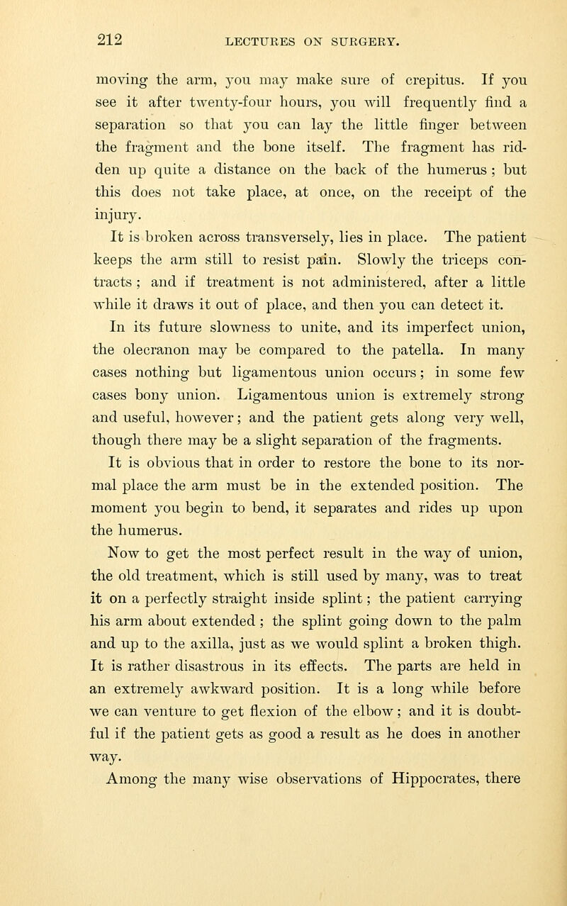 moving the arm, you may make sure of crepitus. If you see it after twenty-four hours, you will frequently find a separation so that you can lay the little finger between the fragment and the bone itself. The fragment has rid- den up quite a distance on the back of the humerus ; but this does not take place, at once, on the receipt of the injury. It is broken across transversely, lies in place. The patient keeps the arm still to resist pain. Slowly the triceps con- tracts ; and if treatment is not administered, after a little while it draws it out of place, and then you can detect it. In its future slowness to unite, and its imperfect union, the olecranon may be compared to the patella. In many cases nothing but ligamentous union occurs; in some few cases bony union. Ligamentous union is extremely strong and useful, however; and the patient gets along very well, though there may be a slight separation of the fragments. It is obvious that in order to restore the bone to its nor- mal place the arm must be in the extended position. The moment you begin to bend, it separates and rides up upon the humerus. Now to get the most perfect result in the way of union, the old treatment, which is still used by many, was to treat it on a perfectly straight inside splint; the patient carrying his arm about extended; the splint going down to the palm and up to the axilla, just as we would splint a broken thigh. It is rather disastrous in its effects. The parts are held in an extremely awkward position. It is a long while before we can venture to get flexion of the elbow; and it is doubt- ful if the patient gets as good a result as he does in another way. Among the many wise observations of Hippocrates, there