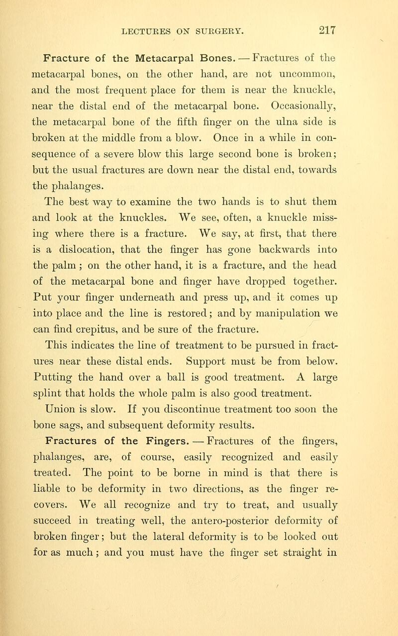 Fracture of the Metacarpal Bones. — Fractures of the metacarpal bones, on the other hand, are not uncommon, and the most frequent place for them is near the knuckle, near the distal end of the metacarpal bone. Occasionally, the metacarpal bone of the fifth finger on the ulna side is broken at the middle from a blow. Once in a while in con- sequence of a severe blow this large second bone is broken; but the usual fractures are down near the distal end, towards the phalanges. The best way to examine the two hands is to shut them and look at the knuckles. We see, often, a knuckle miss- ing where there is a fracture. We say, at first, that there is a dislocation, that the finger has gone backwards into the palm ; on the other hand, it is a fracture, and the head of the metacarpal bone and finger have dropped together. Put your finger underneath and press up, and it comes up into place and the line is restored; and by manipulation we can find crepitus, and be sure of the fracture. This indicates the line of treatment to be pursued in fract- ures near these distal ends. Support must be from below. Putting the hand over a ball is good treatment. A large splint that holds the whole palm is also good treatment. Union is slow. If you discontinue treatment too soon the bone sags, and subsequent deformity results. Fractures of the Fingers. — Fractures of the fingers, phalanges, are, of course, easily recognized and easily treated. The point to be borne in mind is that there is liable to be deformity in two directions, as the finger re- covers. We all recognize and try to treat, and usually succeed in treating well, the antero-posterior deformity of broken finger; but the lateral deformity is to be looked out for as much; and you must have the finger set straight in