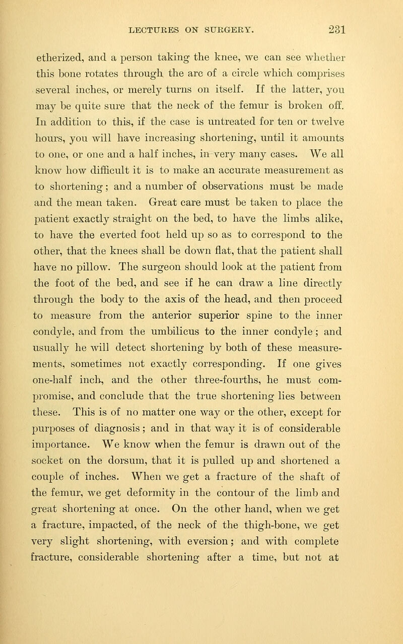 etherized, and a person taking the knee, we can see whether this bone rotates through the arc of a circle which comprises several inches, or merely turns on itself. If the latter, you may be quite sure that the neck of the femur is broken off. In addition to this, if the case is untreated for ten or twelve hours, you will have increasing shortening, until it amounts to one, or one and a half inches, in very many cases. We all know how difficult it is to make an accurate measurement as to shortening; and a number of observations must be made and the mean taken. Great care must be taken to place the patient exactly straight on the bed, to have the limbs alike, to have the everted foot held up so as to correspond to the other, that the knees shall be down flat, that the patient shall have no pillow. The surgeon should look at the patient from the foot of the bed, and see if he can draw a line directly through the body to the axis of the head, and then proceed to measure from the anterior superior spine to the inner condyle, and from the umbilicus to the inner condyle; and usually he will detect shortening by both of these measure- ments, sometimes not exactly corresponding. If one gives one-half inch, and the other three-fourths, he must com- promise, and conclude that the true shortening lies between these. This is of no matter one way or the other, except for purposes of diagnosis; and in that way it is of considerable importance. We know when the femur is drawn out of the socket on the dorsum, that it is pulled up and shortened a couple of inches. When we get a fracture of the shaft of the femur, we get deformity in the contour of the limb and great shortening at once. On the other hand, when we get a fracture, impacted, of the neck of the thigh-bone, we get very slight shortening, with eversion; and with complete fracture, considerable shortening after a time, but not at