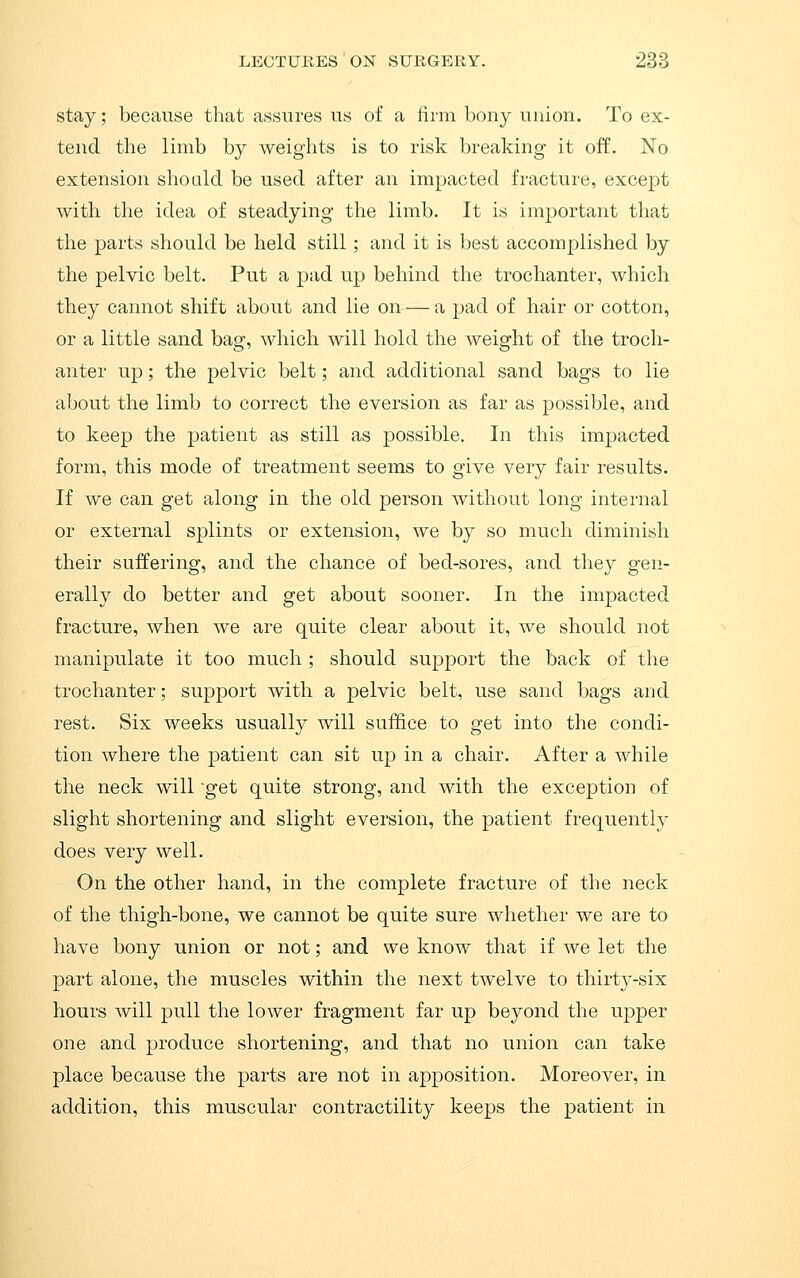 stay; because that assures us of a firm bony union. To ex- tend the limb by weights is to risk breaking it off. No extension should be used after an impacted fracture, except with the idea of steadying the limb. It is important that the parts should be held still; and it is best accomplished by the pelvic belt. Put a pad up behind the trochanter, which they cannot shift about and lie on — a pad of hair or cotton, or a little sand bag, which will hold the weight of the troch- anter up; the pelvic belt; and additional sand bags to lie about the limb to correct the eversion as far as possible, and to keep the patient as still as possible. In this impacted form, this mode of treatment seems to give very fair results. If we can get along in the old person without long internal or external splints or extension, we by so much diminish their suffering, and the chance of bed-sores, and they gen- erally do better and get about sooner. In the impacted fracture, when we are quite clear about it, we should not manipulate it too much ; should support the back of the trochanter; support with a pelvic belt, use sand bags and rest. Six weeks usually will suffice to get into the condi- tion where the patient can sit up in a chair. After a while the neck will get quite strong, and with the exception of slight shortening and slight eversion, the patient frequently does very well. On the other hand, in the complete fracture of the neck of the thigh-bone, we cannot be quite sure whether we are to have bony union or not; and we know that if we let the part alone, the muscles within the next twelve to thirty-six hours will pull the lower fragment far up beyond the upper one and produce shortening, and that no union can take place because the parts are not in apposition. Moreover, in addition, this muscular contractility keeps the patient in