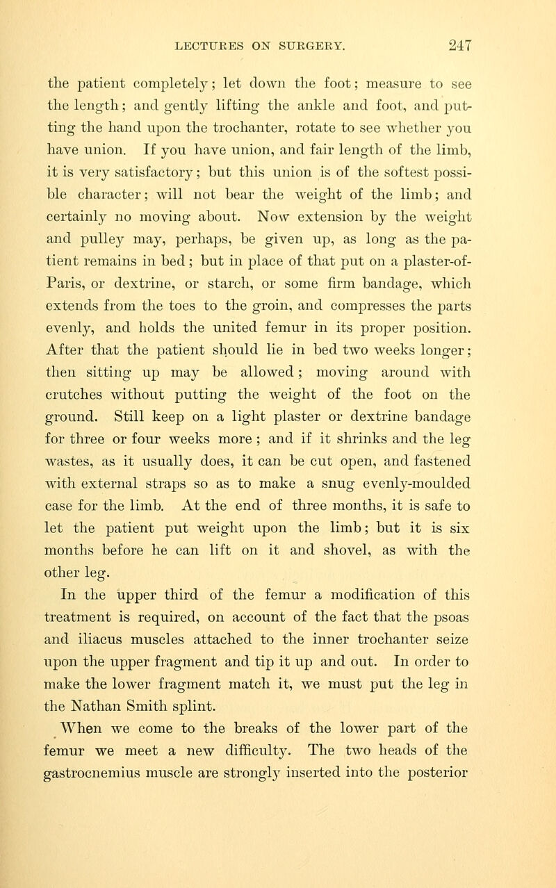 the patient completely; let down the foot; measure to see the length; and gently lifting the ankle and foot, and put- ting the hand upon the trochanter, rotate to see whether you have union. If you have union, and fair length of the limb, it is very satisfactory; but this union is of the softest possi- ble character; will not bear the weight of the limb; and certainly no moving about. Now extension by the weight and pulley may, perhaps, be given up, as long as the pa- tient remains in bed; but in place of that put on a plaster-of- Paris, or dextrine, or starch, or some firm bandage, which extends from the toes to the groin, and compresses the parts evenly, and holds the united femur in its proper position. After that the patient should lie in bed two weeks longer; then sitting up may be allowed; moving around with crutches without putting the weight of the foot on the ground. Still keep on a light plaster or dextrine bandage for three or four weeks more ; and if it shrinks and the leg wastes, as it usually does, it can be cut open, and fastened with external straps so as to make a snug evenly-moulded case for the limb. At the end of three months, it is safe to let the patient put weight upon the limb; but it is six months before he can lift on it and shovel, as with the other leg. In the upper third of the femur a modification of this treatment is required, on account of the fact that the psoas and iliacus muscles attached to the inner trochanter seize upon the upper fragment and tip it up and out. In order to make the lower fragment match it, we must put the leg in the Nathan Smith splint. When we come to the breaks of the lower part of the femur we meet a new difficulty. The two heads of the gastrocnemius muscle are stronglj' inserted into the posterior