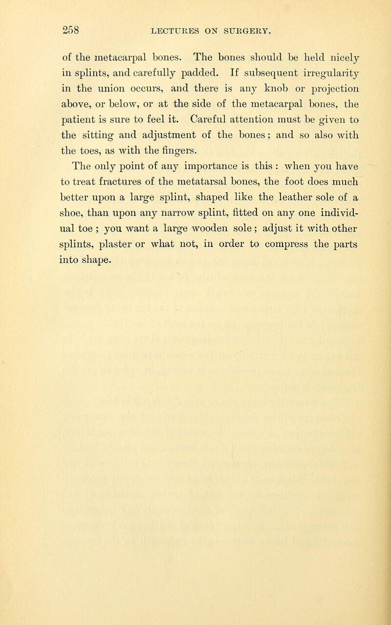of the metacarpal bones. The bones should be held nicely in splints, and carefully padded. If subsequent irregularity in the union occurs, and there is any knob or projection above, or below, or at the side of the metacarpal bones, the patient is sure to feel it. Careful attention must be given to the sitting and adjustment of the bones; and so also with the toes, as with the fingers. The only point of any importance is this : when you have to treat fractures of the metatarsal bones, the foot does much better upon a large splint, shaped like the leather sole of a shoe, than upon any narrow splint, fitted on any one individ- ual toe ; you want a large wooden sole ; adjust it with other splints, plaster or what not, in order to compress the parts into shape.