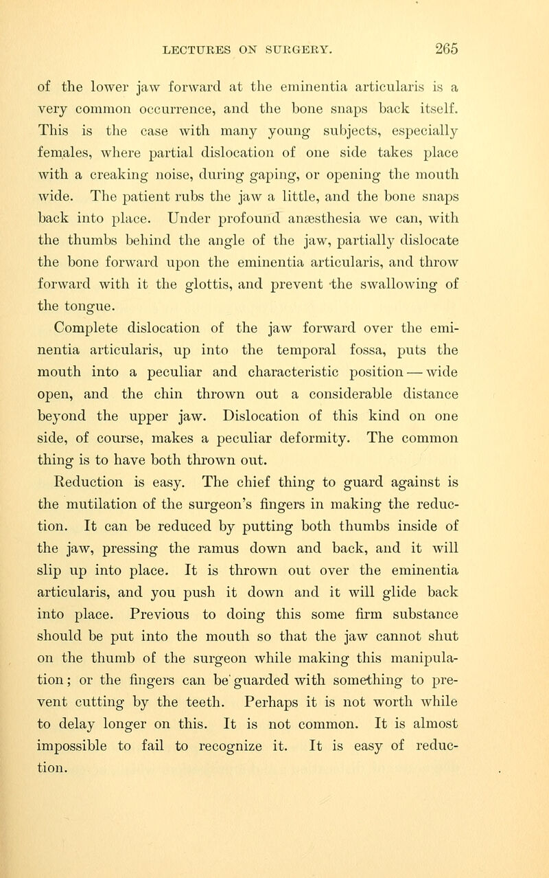 of the lower jaw forward at the eminentia articularis is a very common occurrence, and the bone snaps back itself. This is the case with many young subjects, especially females, where partial dislocation of one side takes place with a creaking noise, during gaping, or opening the mouth wide. The patient rubs the jaw a little, and the bone snaps back into place. Under profound ansesthesia we can, with the thumbs behind the angle of the jaw, partially dislocate the bone forward upon the eminentia articularis, and throw forward with it the glottis, and prevent -the swallowing of the tongue. Complete dislocation of the jaw forward over the emi- nentia articularis, up into the temporal fossa, puts the mouth into a peculiar and characteristic position — wide open, and the chin thrown out a considerable distance beyond the upper jaw. Dislocation of this kind on one side, of course, makes a peculiar deformity. The common thing is to have both thrown out. Reduction is easy. The chief thing to guard against is the mutilation of the surgeon's fingers in making the reduc- tion. It can be reduced by putting both thumbs inside of the jaw, pressing the ramus down and back, and it will slip up into place. It is thrown out over the eminentia articularis, and you push it down and it will glide back into place. Previous to doing this some firm substance should be put into the mouth so that the jaw cannot shut on the thumb of the surgeon while making this manipula- tion ; or the fingers can be' guarded with something to pre- vent cutting by the teeth. Perhaps it is not worth while to delay longer on this. It is not common. It is almost impossible to fail to recognize it. It is easy of reduc- tion.