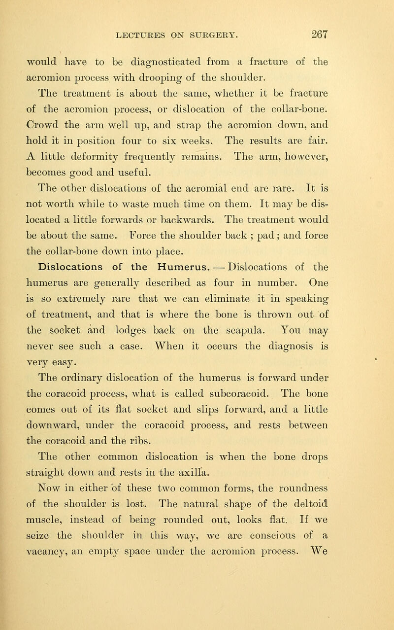 would have to be diagnosticated from a fracture of the acromion process with drooping of the shoulder. The treatment is about the same, whether it be fracture of the acromion process, or dislocation of the collar-bone. Crowd the arm well up, and strap the acromion down, and hold it in position four to six weeks. The results are fair. A little deformity frequently remains. The arm, however, becomes good and useful. The other dislocations of the acromial end are rare. It is not worth while to waste much time on them. It may be dis- located a little forwards or backwards. The treatment would be about the same. Force the shoulder back ; pad; and force the collar-bone down into place. Dislocations of the Humerus. — Dislocations of the humerus are generally described as four in number. One is so extremely rare that we can eliminate it in speaking of treatment, and that is where the bone is thrown out of the socket and lodges back on the scapula. You may never see such a case. When it occurs the diagnosis is very easy. The ordinary dislocation of the humerus is forward under the coracoid process, what is called subcoracoid. The bone comes out of its flat socket and slips forward, and a little downward, under the coracoid process, and rests between the coracoid and the ribs. The other common dislocation is when the bone drops straight down and rests in the axilla. Now in either of these two common forms, the roundness of the shoulder is lost. The natural shape of the deltoid muscle, instead of being rounded out, looks fiat. If we seize the shoulder in this way, we are conscious of a vacancy, an empty space under the acromion process. We