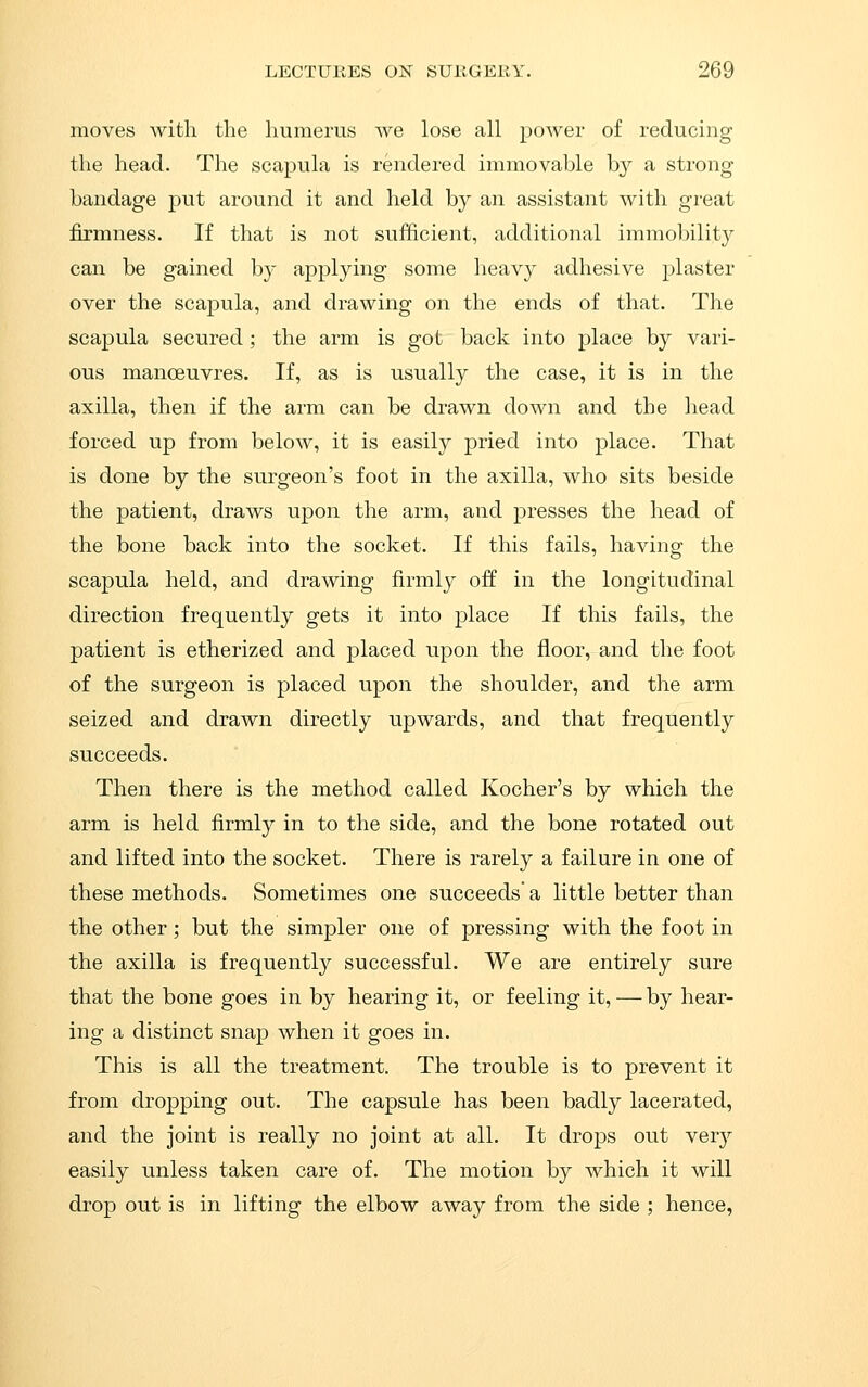moves with the humerus we lose all power of reducing the head. The scapula is rendered immovable by a strong bandage put around it and held by an assistant with great firmness. If that is not sufficient, additional immobility can be gained by applying some heavy adhesive plaster over the scapula, and drawing on the ends of that. The scapula secured; the arm is got back into place by vari- ous manoeuvres. If, as is usually the case, it is in the axilla, then if the arm can be drawn down and the head forced up from below, it is easily pried into place. That is done by the surgeon's foot in the axilla, who sits beside the patient, draws upon the arm, and presses the head of the bone back into the socket. If this fails, having the scapula held, and drawing firmly off in the longitudinal direction frequently gets it into place If this fails, the patient is etherized and placed upon the floor, and the foot of the surgeon is placed upon the shoulder, and the arm seized and drawn directly upwards, and that frequently succeeds. Then there is the method called Kocher's by which the arm is held firmly in to the side, and the bone rotated out and lifted into the socket. There is rarely a failure in one of these methods. Sometimes one succeeds a little better than the other; but the simpler one of pressing with the foot in the axilla is frequently successful. We are entirely sure that the bone goes in by hearing it, or feeling it, — by hear- ing a distinct snap when it goes in. This is all the treatment. The trouble is to prevent it from dropping out. The capsule has been badly lacerated, and the joint is really no joint at all. It drops out very easily unless taken care of. The motion by which it will drop out is in lifting the elbow away from the side ; hence,