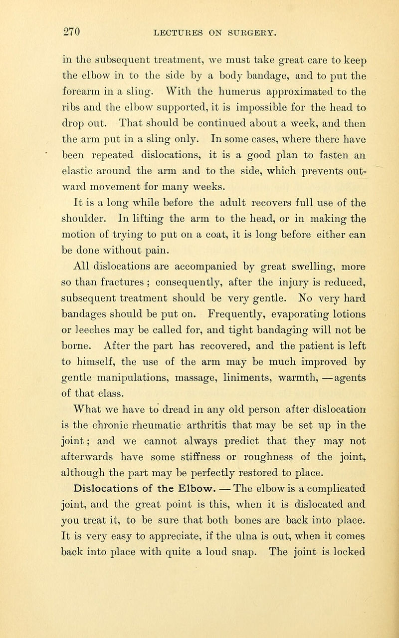 in the subsequent treatment, we must take great care to keep the elbow in to the side by a body bandage, and to put the forearm in a sling. With the humerus approximated to the ribs and the elbow supported, it is impossible for the head to drop out. That should be continued about a week, and then the arm put in a sling only. In some cases, where there have been repeated dislocations, it is a good plan to fasten an elastic around the arm and to the side, which prevents out- ward movement for many weeks. It is a long while before the adult recovers full use of the shoulder. In lifting the arm to the head, or in making the motion of trying to put on a coat, it is long before either can be done without pain. All dislocations are accompanied by great swelling, more so than fractures ; consequently, after the injury is reduced, subsequent treatment should be very gentle. No very hard bandages should be put on. Frequently, evaporating lotions or leeches may be called for, and tight bandaging will not be borne. After the part has recovered, and the patient is left to himself, the use of the arm may be much improved by gentle manipulations, massage, liniments, warmth, —agents of that class. What we have to dread in any old person after dislocation is the chronic rheumatic arthritis that may be set up in the joint; and we cannot always predict that they may not afterwards have some stiffness or roughness of the joint, although the part may be perfectly restored to place. Dislocations of the Elbow. — The elbow is a complicated joint, and the great point is this, when it is dislocated and you treat it, to be sure that both bones are back into place. It is very easy to appreciate, if the ulna is out, when it comes back into place with quite a loud snap. The joint is locked