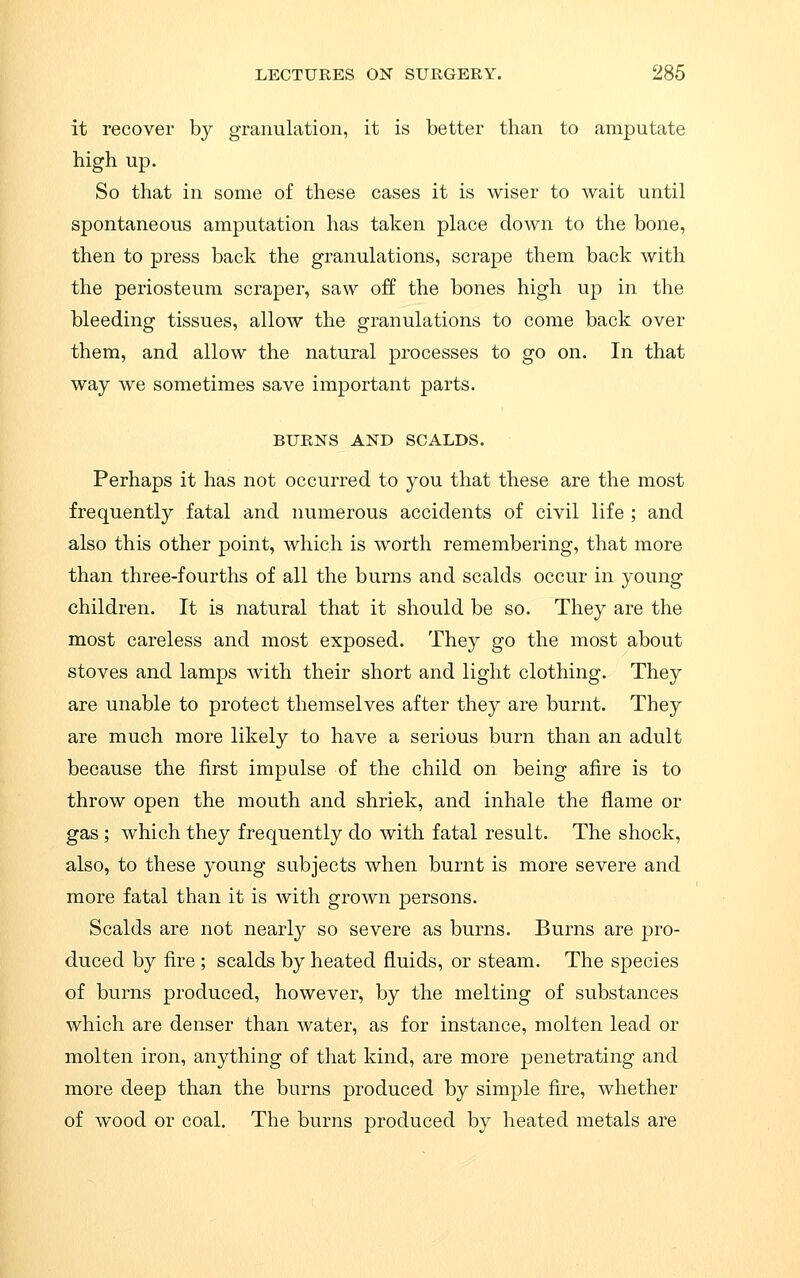 it recover by granulation, it is better than to amputate high up. So that in some of these cases it is wiser to wait until spontaneous amputation has taken place down to the bone, then to press back the granulations, scrape them back with the periosteum scraper, saw off the bones high up in the bleeding tissues, allow the granulations to come back over them, and allow the natural processes to go on. In that way we sometimes save important parts. BURNS AND SCALDS. Perhaps it has not occurred to you that these are the most frequently fatal and numerous accidents of civil life ; and also this other point, which is worth remembering, that more than three-fourths of all the burns and scalds occur in young children. It is natural that it should be so. They are the most careless and most exposed. They go the most about stoves and lamps with their short and light clothing. They are unable to protect themselves after they are burnt. They are much more likely to have a serious burn than an adult because the first impulse of the child on being afire is to throw open the mouth and shriek, and inhale the flame or gas ; which they frequently do with fatal result. The shock, also, to these young subjects when burnt is more severe and more fatal than it is with grown persons. Scalds are not nearly so severe as burns. Burns are pro- duced by fire ; scalds by heated fluids, or steam. The species of burns produced, however, by the melting of substances which are denser than water, as for instance, molten lead or molten iron, anything of that kind, are more penetrating and more deep than the burns produced by simple fire, whether of wood or coal. The burns produced by heated metals are