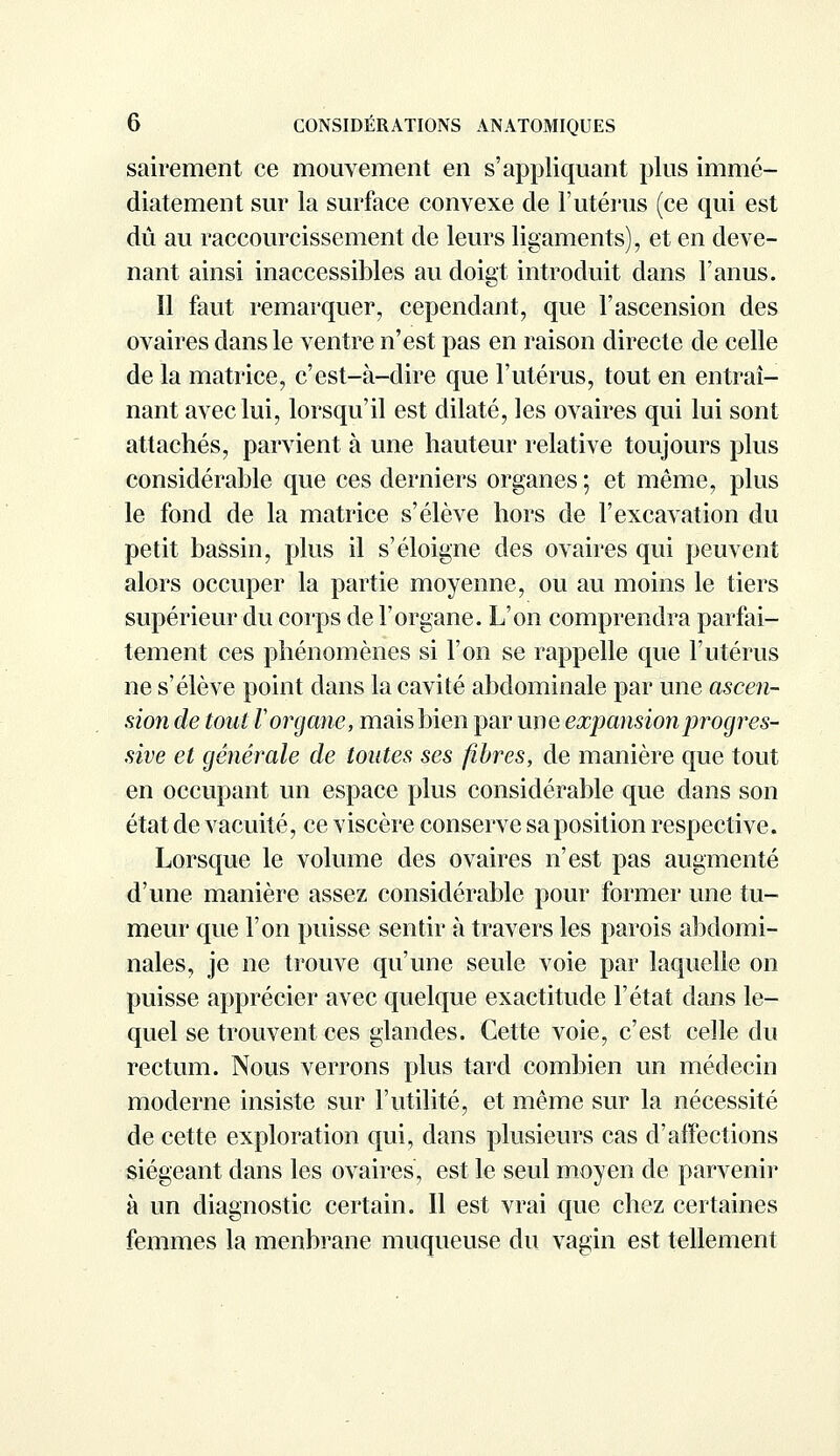 sairement ce mouvement en s'appliquant plus immé- diatement sur la surface convexe de l'utérus (ce qui est dû au raccourcissement de leurs ligaments), et en deve- nant ainsi inaccessibles au doigt introduit dans l'anus. 11 faut remarquer, cependant, que l'ascension des ovaires dans le ventre n'est pas en raison directe de celle de la matrice, c'est-à-dire que l'utérus, tout en entraî- nant avec lui, lorsqu'il est dilaté, les ovaires qui lui sont attachés, parvient à une hauteur relative toujours plus considérable que ces derniers organes ; et même, plus le fond de la matrice s'élève hors de l'excavation du petit bassin, plus il s'éloigne des ovaires qui peuvent alors occuper la partie moyenne, ou au moins le tiers supérieur du corps de l'organe. L'on comprendra parfai- tement ces phénomènes si l'on se rappelle que l'utérus ne s'élève point dans la cavité abdominale par une ascen- sion de tout ïorgane, mais bien par une expansion progres- sive et générale de toutes ses fibres, de manière que tout en occupant un espace plus considérable que dans son état de vacuité, ce viscère conserve sa position respective. Lorsque le volume des ovaires n'est pas augmenté d'une manière assez considérable pour former une tu- meur que l'on puisse sentir à travers les parois abdomi- nales, je ne trouve qu'une seule voie par laquelle on puisse apprécier avec quelque exactitude l'état dans le- quel se trouvent ces glandes. Cette voie, c'est celle du rectum. Nous verrons plus tard combien un médecin moderne insiste sur l'utilité, et même sur la nécessité de cette exploration qui, dans plusieurs cas d'affections siégeant dans les ovaires, est le seul moyen de parvenir à un diagnostic certain. Il est vrai que chez certaines femmes la menbrane muqueuse du vagin est tellement