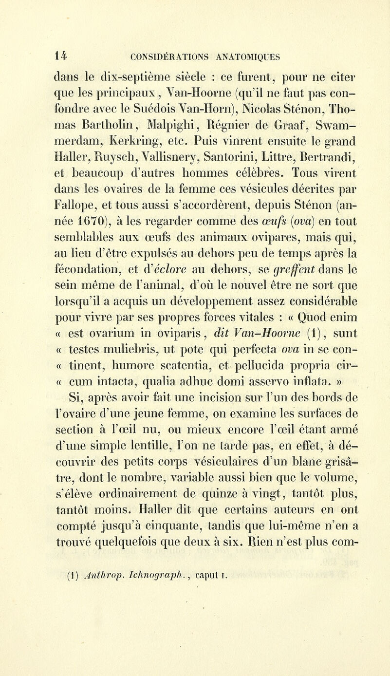 dans le dix-septième siècle : ce furent, pour ne citer que les principaux, Van-Hoorne (qu'il ne faut pas con- fondre avec le Suédois Van-Horn), Nicolas S tenon, Tho- mas Bartholin, Malpighi, Régnier de Graaf, Swam- merdam, Kerkring, etc. Puis vinrent ensuite le grand Haller, Ruysch, Vallisnery, Santorini, Littre, Bertrandi, et beaucoup d'autres hommes célèbres. Tous virent dans les ovaires de la femme ces vésicules décrites par Fallope, et tous aussi s'accordèrent, depuis Sténon (an- née 1670), à les regarder comme des œufs (ova) en tout semblables aux œufs des animaux ovipares, mais qui, au lieu d'être expulsés au dehors peu de temps après la fécondation, et d'éclore au dehors, se greffent dans le sein même de l'animal, d'où le nouvel être ne sort que lorsqu'il a acquis un développement assez considérable pour vivre par ses propres forces vitales : « Quod enim « est ovarium in oviparis, dit Van-Hoorne (1), sunt « testes muliebris, ut pote qui perfecta ova in se con- « tinent, humore scatentia, et pellucida propria cir- « cum intacta, qualia adhuc domi asservo inflata. » Si, après avoir fait une incision sur l'un des bords de l'ovaire d'une jeune femme, on examine les surfaces de section à l'œil nu, ou mieux encore l'œil étant armé d'une simple lentille, l'on ne tarde pas, en effet, à dé- couvrir des petits corps vésiculaires d'un blanc grisâ- tre, dont le nombre, variable aussi bien que le volume, s'élève ordinairement de quinze à vingt, tantôt plus, tantôt moins. Haller dit que certains auteurs en ont compté jusqu'à cinquante, tandis que lui-même n'en a trouvé quelquefois que deux à six. Rien n'est plus com- (1) Anthrop. Ichnograph., caput i.