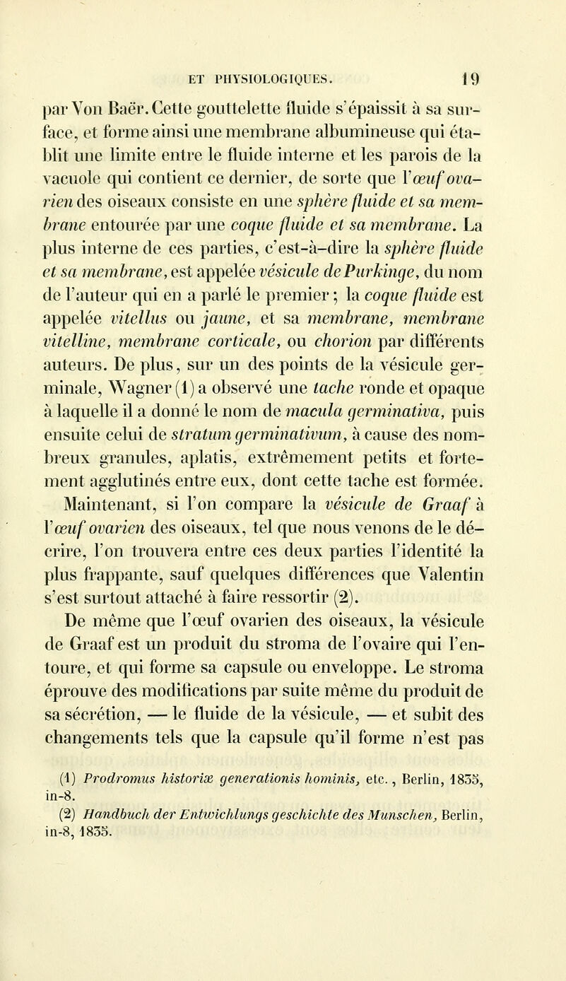 par Von Baè'r. Cette gouttelette fluide s'épaissit à sa sur- face, et forme ainsi une membrane albumineuse qui éta- blit une limite entre le fluide interne et les parois de la vacuole qui contient ce dernier, de sorte que Y œuf ova- rien des oiseaux consiste en une sphère fluide et sa mem- brane entourée par une coque fluide et sa membrane. La plus interne de ces parties, c'est-à-dire la sphère fluide et sa membrane, est appelée vésicule dePurkinge, du nom de l'auteur qui en a parlé le premier ; la coque fluide est appelée vitellus ou jaune, et sa membrane, membrane vitelline, membrane corticale, ou chorion par différents auteurs. De plus, sur un des points de la vésicule ger- minale, Wagner (1) a observé une tache ronde et opaque à laquelle il a donné le nom de macula germinativa, puis ensuite celui de stratum germinativum, à cause des nom- breux granules, aplatis, extrêmement petits et forte- ment agglutinés entre eux, dont cette tache est formée. Maintenant, si l'on compare la vésicule de Graaf à Y œuf ovarien des oiseaux, tel que nous venons de le dé- crire, l'on trouvera entre ces deux parties l'identité la plus frappante, sauf quelques différences que Valentin s'est surtout attaché à faire ressortir (2). De même que l'œuf ovarien des oiseaux, la vésicule de Graaf est un produit du stroma de l'ovaire qui l'en- toure, et qui forme sa capsule ou enveloppe. Le stroma éprouve des modifications par suite même du produit de sa sécrétion, — le fluide de la vésicule, — et subit des changements tels que la capsule qu'il forme n'est pas (1) Prodromus historix generationis hominis, etc., Berlin, 1835, in-8. (2) Handbuch der Entwichlungs geschichte des Munschen, Berlin, in-8,1835.