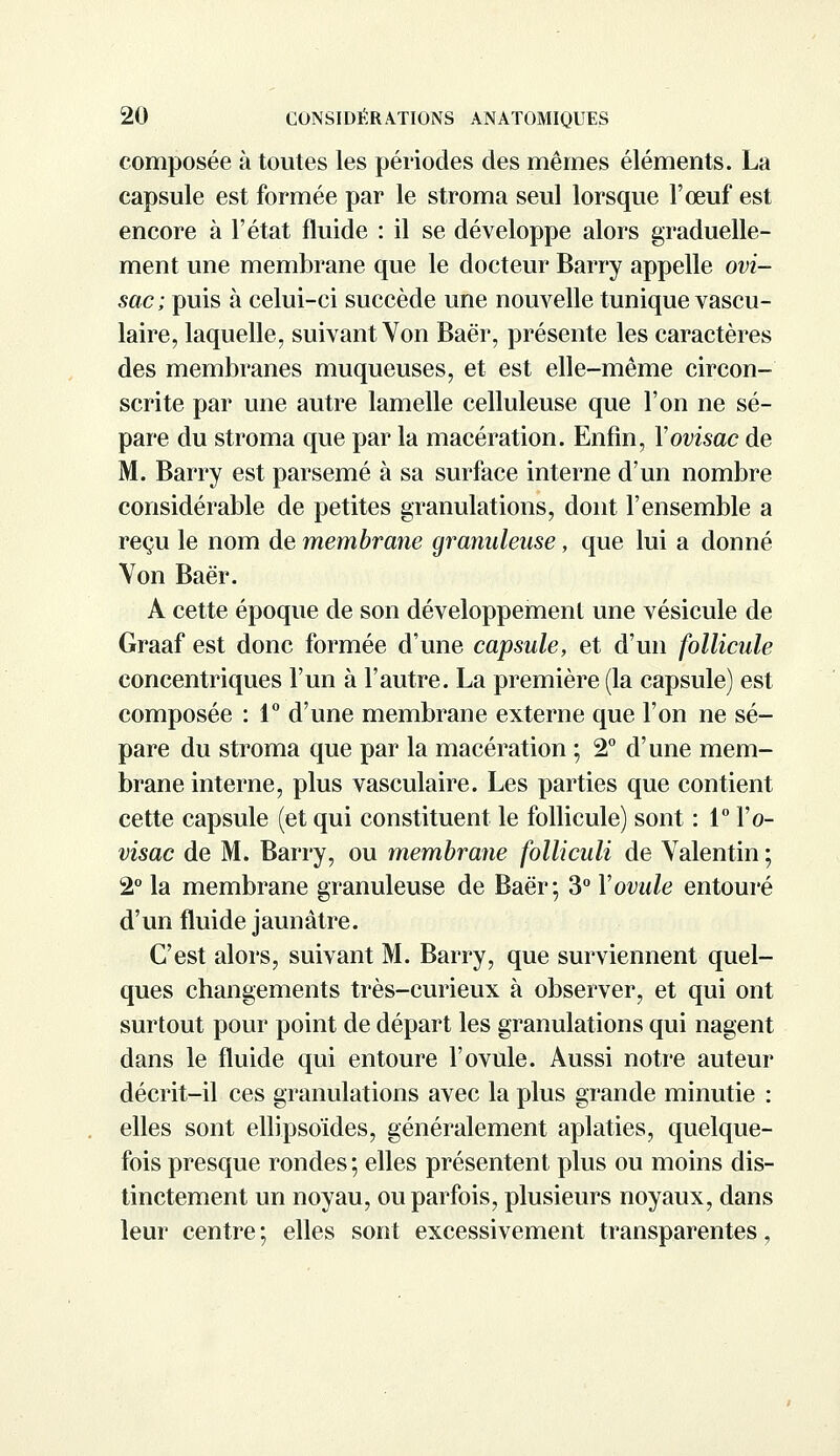 composée à toutes les périodes des mêmes éléments. La capsule est formée par le stroma seul lorsque l'œuf est encore à l'état fluide : il se développe alors graduelle- ment une membrane que le docteur Barry appelle ovi- sac ; puis à celui-ci succède une nouvelle tunique vascu- laire, laquelle, suivant Yon Baër, présente les caractères des membranes muqueuses, et est elle-même circon- scrite par une autre lamelle celluleuse que l'on ne sé- pare du stroma que par la macération. Enfin, Yovisac de M. Barry est parsemé à sa surface interne d'un nombre considérable de petites granulations, dont l'ensemble a reçu le nom de membrane granuleuse, que lui a donné Von Baër. A cette époque de son développement une vésicule de Graaf est donc formée d'une capsule, et d'un follicule concentriques l'un à l'autre. La première (la capsule) est composée : 1° d'une membrane externe que l'on ne sé- pare du stroma que par la macération ; 2° d'une mem- brane interne, plus vasculaire. Les parties que contient cette capsule (et qui constituent le follicule) sont : 1° Yo- visac de M. Barry, ou membrane folliculi de Yalentin ; 2° la membrane granuleuse de Baër; 3° Y ovule entouré d'un fluide jaunâtre. C'est alors, suivant M. Barry, que surviennent quel- ques changements très-curieux à observer, et qui ont surtout pour point de départ les granulations qui nagent dans le fluide qui entoure l'ovule. Aussi notre auteur décrit-il ces granulations avec la plus grande minutie : elles sont ellipsoïdes, généralement aplaties, quelque- fois presque rondes ; elles présentent plus ou moins dis- tinctement un noyau, ou parfois, plusieurs noyaux, dans leur centre ; elles sont excessivement transparentes,