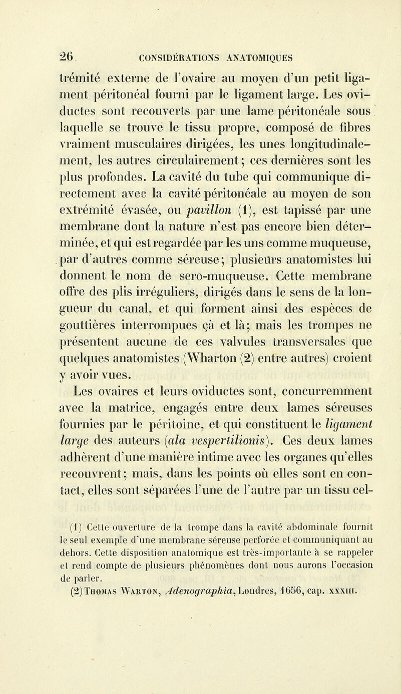 trémité externe de l'ovaire au moyen d'un petit liga- ment péritonéal fourni par le ligament large. Les ovi- ductes sont recouverts par une lame péritonéale sous laquelle se trouve le tissu propre, composé de fibres vraiment musculaires dirigées, les unes longitudinale- ment, les autres circulairement ; ces dernières sont les plus profondes. La cavité du tube qui communique di- rectement avec la cavité péritonéale au moyen de son extrémité évasée, ou pavillon (1), est tapissé par une membrane dont la nature n'est pas encore bien déter- minée, et qui est regardée par les uns comme muqueuse, par d'autres comme séreuse; plusieurs anatomistes lui donnent le nom de sero-muqueuse. Cette membrane offre des plis irréguliers, dirigés dans le sens de la lon- gueur du canal, et qui forment ainsi des espèces de gouttières interrompues çà et là; mais les trompes ne présentent aucune de ces valvules transversales que quelques anatomistes (Wharton (2) entre autres) croient y avoir vues. Les ovaires et leurs oviductes sont, concurremment avec la matrice, engagés entre deux lames séreuses fournies par le péritoine, et qui constituent le ligament large des auteurs (ala vesperlilionis). Ces deux lames adhèrent d'une manière intime avec les organes qu'elles recouvrent; mais, dans les points où elles sont en con- tact, elles sont séparées l'une de l'autre par un tissu cel- (1) Cette ouverture de la trompe dans la cavité abdominale fournit le seul exemple d'une membrane séreuse perforée et communiquant au dehors. Cette disposition anatomique est très-importante a se rappeler et rend compte de plusieurs phénomènes dont nous aurons l'occasion de parler. (2) Thomas Warton, Jdenographia, Londres, 1656, cap. xxxni.