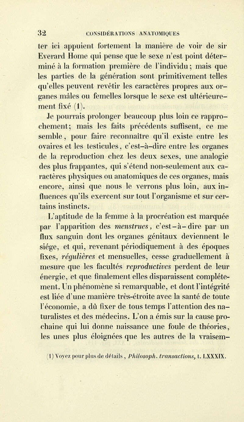 ter ici appuient fortement la manière de voir de sir Everard Home qui pense que le sexe n'est point déter- miné à la formation première de l'individu ; mais que les parties de la génération sont primitivement telles qu'elles peuvent revêtir les caractères propres aux or- ganes mâles ou femelles lorsque le sexe est ultérieure- ment fixé (1). Je pourrais prolonger beaucoup plus loin ce rappro- chement; mais les faits précédents suffisent, ce me semble, pour faire reconnaître qu'il existe entre les ovaires et les testicules, c'est-à-dire entre les organes de la reproduction chez les deux sexes, une analogie des plus frappantes, qui s'étend non-seulement aux ca- ractères physiques ou anatomiques de ces organes, mais encore, ainsi que nous le verrons plus loin, aux in- fluences qu'ils exercent sur tout l'organisme et sur cer- tains instincts. L'aptitude de la femme à la procréation est marquée par l'apparition des menstrues, c'est-à-dire par un flux sanguin dont les organes génitaux deviennent le siège, et qui, revenant périodiquement à des époques fixes, régulières et mensuelles, cesse graduellement à mesure que les facultés reproductives perdent de leur énergie, et que finalement elles disparaissent complète- ment. Un phénomène si remarquable, et dont l'intégrité est liée d'une manière très-étroite avec la santé de toute l'économie, a dû fixer de tous temps l'attention des na- turalistes et des médecins. L'on a émis sur la cause pro- chaine qui lui donne naissance une foule de théories, les unes plus éloignées que les autres de la vraisem- (1 ) Voyez pour plus de détails, Philosoph. transactions, t. LXXXIX.