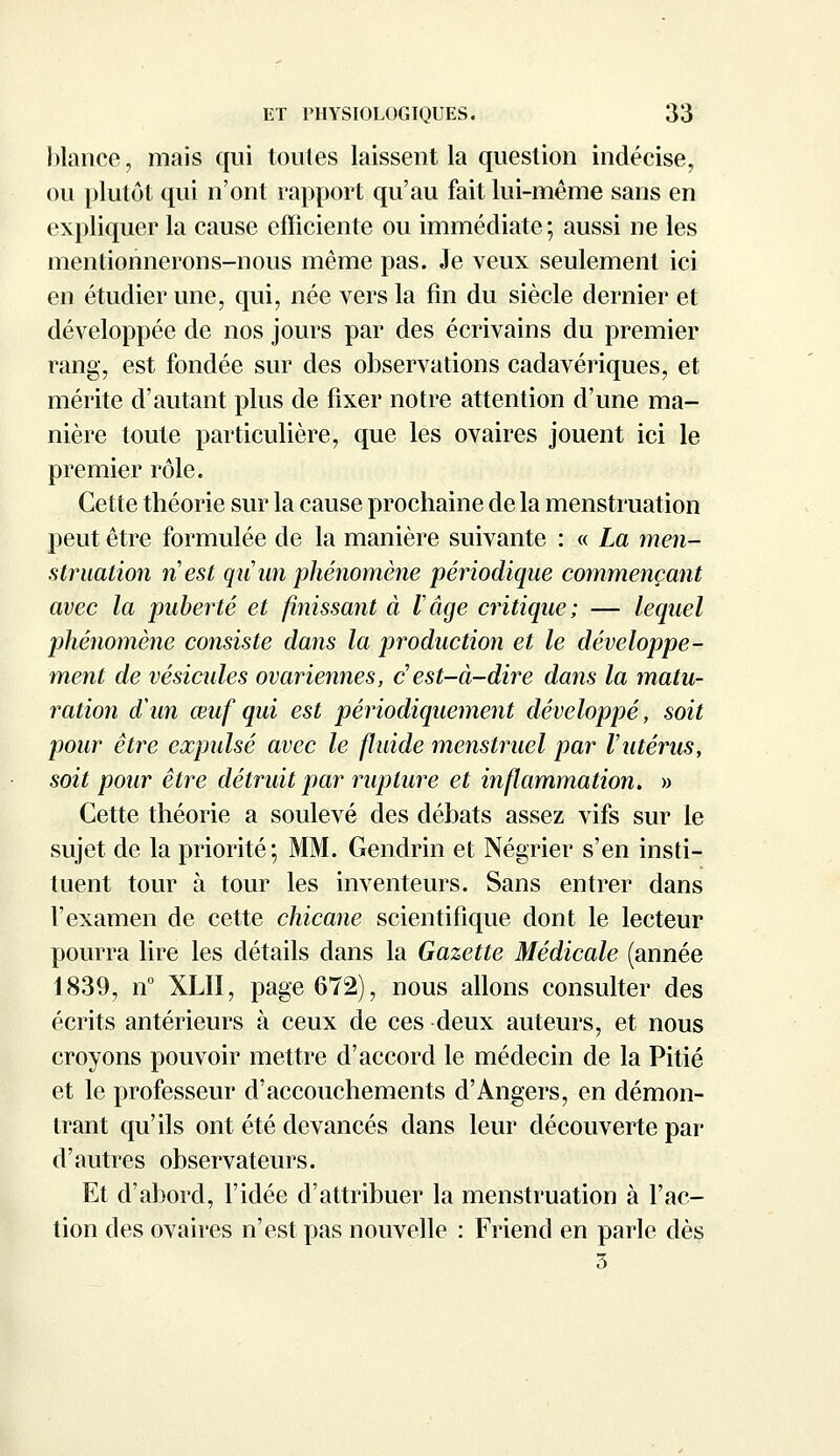 blance, mais qui toutes laissent la question indécise, ou plutôt qui n'ont rapport qu'au fait lui-même sans en expliquer la cause efficiente ou immédiate ; aussi ne les mentionnerons-nous même pas. Je veux seulement ici en étudier une, qui, née vers la fin du siècle dernier et développée de nos jours par des écrivains du premier rang, est fondée sur des observations cadavériques, et mérite d'autant plus de fixer notre attention d'une ma- nière toute particulière, que les ovaires jouent ici le premier rôle. Cette théorie sur la cause prochaine de la menstruation peut être formulée de la manière suivante : « La men- struation n'est qu'un phénomène périodique commençant avec la puberté et finissant à l'âge critique; — lequel phénomène consiste dans la production et le développe- ment de vésicules ovariennes, c est-à-dire dans la matu- ration d'un œuf qui est périodiquement développé, soit pour être expulsé avec le fluide menstruel par Vutérus, soit pour être détruit par rupture et inflammation. » Cette théorie a soulevé des débats assez vifs sur le sujet de la priorité; MM. Gendrin et Négrier s'en insti- tuent tour à tour les inventeurs. Sans entrer dans l'examen de cette chicane scientifique dont le lecteur pourra lire les détails dans la Gazette Médicale (année 1839, n° XLII, page 672), nous allons consulter des écrits antérieurs à ceux de ces deux auteurs, et nous croyons pouvoir mettre d'accord le médecin de la Pitié et le professeur d'accouchements d'Angers, en démon- trant qu'ils ont été devancés dans leur découverte par d'autres observateurs. Et d'abord, l'idée d'attribuer la menstruation à l'ac- tion des ovaires n'est pas nouvelle : Friend en parle dès 3