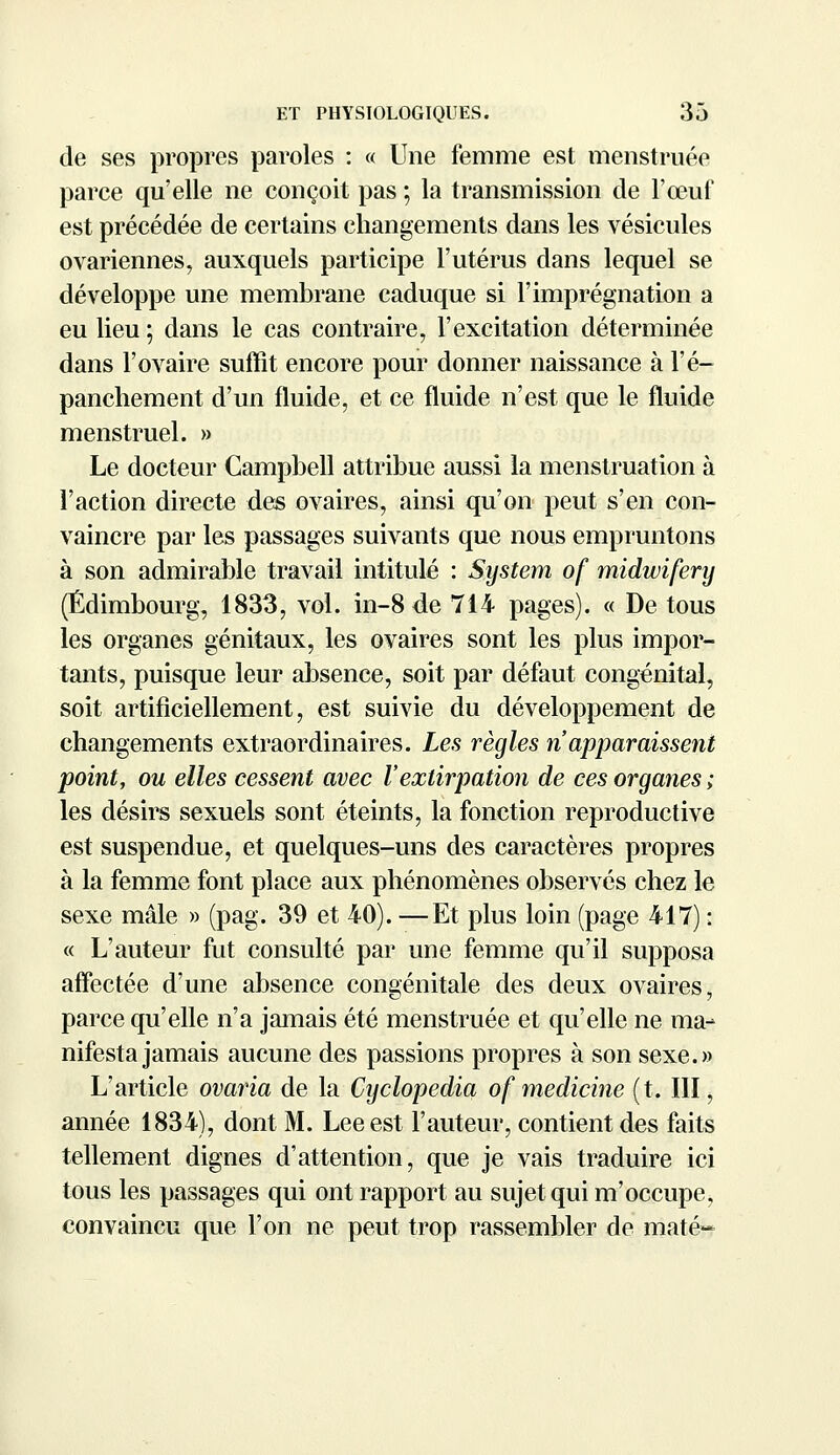 de ses propres paroles : « Une femme est menstruée parce qu'elle ne conçoit pas ; la transmission de l'œuf est précédée de certains changements dans les vésicules ovariennes, auxquels participe l'utérus dans lequel se développe une membrane caduque si l'imprégnation a eu lieu; dans le cas contraire, l'excitation déterminée dans l'ovaire suffît encore pour donner naissance à l'é- panchement d'un fluide, et ce fluide n'est que le fluide menstruel. » Le docteur Campbell attribue aussi la menstruation à l'action directe des ovaires, ainsi qu'on peut s'en con- vaincre par les passages suivants que nous empruntons à son admirable travail intitulé : System of midwifery (Edimbourg, 1833, vol. in-8de 714 pages). « De tous les organes génitaux, les ovaires sont les plus impor- tants, puisque leur absence, soit par défaut congénital, soit artificiellement, est suivie du développement de changements extraordinaires. Les règles n'apparaissent point, ou elles cessent avec l'extirpation de ces organes ; les désirs sexuels sont éteints, la fonction reproductive est suspendue, et quelques-uns des caractères propres à la femme font place aux phénomènes observés chez le sexe mâle » (pag. 39 et 40). —Et plus loin (page 417) : « L'auteur fut consulté par une femme qu'il supposa affectée d'une absence congénitale des deux ovaires, parce qu'elle n'a jamais été menstruée et qu'elle ne ma- nifesta jamais aucune des passions propres à son sexe.» L'article ovaria de la Cyclopedia of medicine (t. III, année 1834), dont M. Lee est l'auteur, contient des faits tellement dignes d'attention, que je vais traduire ici tous les passages qui ont rapport au sujet qui m'occupe, convaincu que l'on ne peut trop rassembler de maté»*