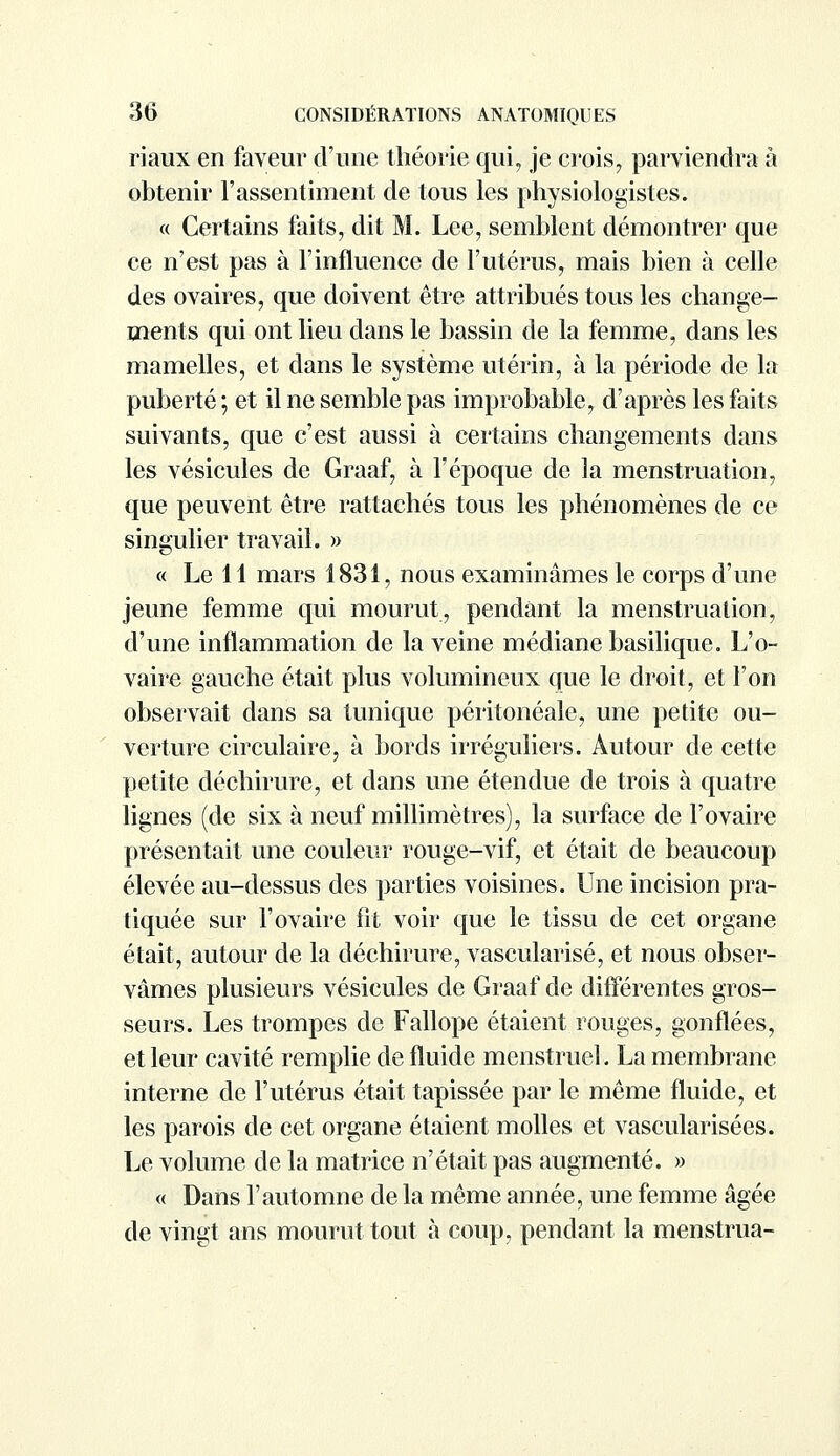 riaux en faveur d'une théorie qui, je crois, parviendra à obtenir l'assentiment de tous les physiologistes. « Certains faits, dit M. Lee, semblent démontrer que ce n'est pas à l'influence de l'utérus, mais bien à celle des ovaires, que doivent être attribués tous les change- ments qui ont lieu dans le bassin de la femme, dans les mamelles, et dans le système utérin, à la période de la puberté ; et il ne semble pas improbable, d'après les faits suivants, que c'est aussi à certains changements dans les vésicules de Graaf, à l'époque de ]a menstruation, que peuvent être rattachés tous les phénomènes de ce singulier travail. » « Le 11 mars 1831, nous examinâmes le corps d'une jeune femme qui mourut, pendant la menstruation, d'une inflammation de la veine médiane basilique. L'o- vaire gauche était plus volumineux que le droit, et l'on observait dans sa tunique péritonéale, une petite ou- verture circulaire, à bords irréguliers. Autour de cette petite déchirure, et dans une étendue de trois à quatre lignes (de six à neuf millimètres), la surface de l'ovaire présentait une couleur rouge-vif, et était de beaucoup élevée au-dessus des parties voisines. Une incision pra- tiquée sur l'ovaire fit voir que le tissu de cet organe était, autour de la déchirure, vascularisé, et nous obser- vâmes plusieurs vésicules de Graaf de différentes gros- seurs. Les trompes de Fallope étaient rouges, gonflées, et leur cavité remplie de fluide menstruel. La membrane interne de l'utérus était tapissée par le même fluide, et les parois de cet organe étaient molles et vascularisées. Le volume de la matrice n'était pas augmenté. » « Dans l'automne de la même année, une femme âgée de vingt ans mourut tout à coup, pendant la menstrua-